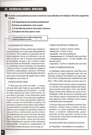 IV. DE9ENVOLVENOO AMIZADE
Assistir a uma palestra ou aula e examinar suas atitudes em relação a dois dos seguintes
'='
temas:
O a) A importância da escolha profissional
O b) Como se relacionar com os pais
O c) A escolha da pessoa certa para namorar
O d) O plano de Deus para o sexo
.--- O A importância da escolha profissional
Data da palestra ou aula I I
A DIGNIDADE DO TRABALHO
"Foi propósito de Deus aliviar pelo trabalho o
mal acarretado ao mundo pela desobediência
do homem. Pelo trabalho, as tentações de Sa-
tanás poderiam tornar-se ineficazes, e ser de-
tida a onda do mal. E, embora acompanhado
de ansiedade, cansaço e dor, é ainda o traba-
lho uma fonte de felicidade e desenvolvimen-
to, e proteção contra a tentação. Sua disciplina
coloca um freio à condescendência própria e
promove a operosidade, a pureza e a firmeza.
Assim, torna-se parte do grande plano de Deus
para nossa restauração da queda" Ellen G. White,
Mensagens aos Jovens, pág. 213.
A MAIS ELEVADAOBRA
"A obra que está acima de todas - a ocupa-
ção que está sobre todas as que podem atrair
e ocupar as energias do ser humano - é a obra
de salvar pessoas por quem Cristo morreu. Fa-
çam disto a principal, a mais importante tarefa
de sua vida. Tornem-na sua obra por excelência.
Cooperem com Cristo neste grande e nobre tra-
balho, e tornem-se missionários na pátria e no
estrangeiro. Estejam preparados e sejam eficien-
tes para trabalhar na própria terra ou em regiões
distantes pela salvação de pecadores. Façam as
obras de Deus e demonstrem sua fé no Salva-
dor, trabalhando por outros. Oh! quem dera que
jovens e adultos fossem inteiramente converti-
dos a Deus, assumindo o dever que Ihes está à
mão, e trabalhassem quando se Ihes oferecesse
oportunidade, tornando-se colaboradores de
Deus!" Ellen G. White, Mensagens aos Jovens, pág. 227.
A BíBLIA INCENTIVAO TRABALHO
• Gênesis2:15 - Cuidar e manter o Éden
• Gênesis 3:23 - Cultivar a terra
• Êxodo20:9 - Seisdias trabalharas
·'Tessalonicenses4:11 - O trabalho das tuas mãos
• " Tessalonicenses 3:10-12 - Se não trabalha, não
deveria comer
·'saías65:22 - Usufruir o trabalho de suas mãos
O QUE O TRABALHO NOS DÁ
a) Satisfação: Nada preenche rnais.Tâo certo
quanto há um lugar preparado para nós nas
mansões celestiais, há também um lugar espe-
cial na Terra, designado para trabalharmos para
Deus. " Ellen G. White, Mensagens aos Jovens, pág. 219.
b) Sustento: Parasi mesmo, para o companhei-
ro e família. Uma posição estável será impor-
tante quando você casar e tiver uma família.
Muitos casamentos acabam por causa da ins-
tabilidade e falta de recursos suficientes para
viver. Mesmo agora, é importante ter dinheiro
para algumas coisas materiais como roupas,
entretenimento e transporte.
c) Serviço: Algumas profissões envolvem dire-
tamente o serviço, como o médico, ministro,
professor ou outras profissões semelhantes.
Outras o envolvem indiretamente, propor-
cionando serviços essenciais. Lembre-se que
Cristo passou a vida inteira envolvendo-se nos
interesses do próximo.
AS QUALIDADESQUE LEVAMAO SUCESSO
a) Integridade - honestidade, serverdadeiro.
 