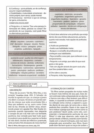 b) Confiança - pontualidade, ser de confiança,
assumir responsabilidades.
c) Estabilidade e maturidade emocionais - do-
mínio próprio, bom senso, saúde mental.
d) Perseverança - terminar o que se começa,
ter garra, entusiasmo.
COMO VOU ESCOLHER?
a) Pergunte a si mesmo: "Sou uma pessoa in-
teressada em ideias, pessoas ou coisas? De-
pendendo da sua resposta, você pode filtrar
as alternativas possíveis.
PARA AQUELES QUE SE INTERESSAM POR IDEIAS
alfaiate - arquiteto - costureiro - cozinheiro /
chef - decorador - designer - doceiro - florista
fotógrafo - músico - paisagista- pintor
projetista - publicitário - tipógrafo
PARA AQUELES QUE SE INTERESSAM POR PESSOAS
assistente social - auxiliar de enfermagem
bibliotecário - bioquímico - contador
corretor de imóveis - dentista - enfermeiro
farmacêutico - fisioterapeuta - gerente
microbiologista - nutricionista - optometrista
pastor - patologista - pedicuro - professor
radiologista - relações públicas - secretário
telefonista - terapeuta ocupacional- vendedor
PARA AQUELES QUE SE INTERESSAM POR COISAS
carpinteiro - eletricista - encanador,
engenheiro - engenheiro agrônomo
engenheiro mecânico - fazendeiro - gesseiro
marceneiro - padeiro - pedreiro - pintor
programador de computação - relojoeiro
soldador - tapeceiro - técnico em refrigeração
técnico de televisão
b) Você deve selecionar uma profissão que esteja
dentro dos seuslimites educacionais, portanto,
quanto mais estudar, mais opções de profissões
você terá.
c) Avalie seu pontencial:
• Avalie suashabilidades inatas.
• Busque o o conselho de professores que
conheçam suashabilidades.
• Peçaconselho a seus pais,que conhecem o seu
temperamento.
• Pergunte a um amigo, que sabe do que você
gosta e não gosta.
• Falecom alguém através de quem você acha
que Deus poderia falar a você.
d) Ore sobre o assunto.
e) Pesquise,visite, faça perguntas.
o Como se relacionar com os pais
,..- Data da palestra ou aula I I
UMA BENÇÃO
"Deus diz ao jovem: "Dá-Me, filho Meu, o teu
coração:' Provérbios 23:26, ARA. O Salvador do
mundo Se agrada em que as crianças e jovens
Lhe dêem o coração. Há talvez um grande exér-
cito de crianças que serão encontradas fiéis a
Deus por andarem na luz, assim como Cristo
está na luz. Amarão ao Senhor Jesus, encon-
trando prazer em agradar-lhe. Não ficarão im-
pacientes quando reprovadas; mas alegrarão
o coração do pai e da mãe com sua bondade,
paciência, boa vontade para fazer tudo quan-
to puderem para ajudá-Ios a suportar os fardos
da vida diária. Através da infância e juventude,
serão achados fiéis discípulos de nosso Senhor:'
Ellen G.White, Mensagens aos Jovens, pág. 333.
A FORMAÇÃO DO CARÁTER
"OSfilhos seriam poupados de muitos males
se fossem mais íntimos de seus pais. Estesde-
vem estimular neles a disposição de ser abertos
e francos com eles, a Ihes levarem suas dificul-
dades, e a quando se acharem confusos quan-
to à direção certa a tomar, a exporem a ques-
tão diante de seus pais, tal como eles a vêem,
pedindo-Ihes conselho. Quem é tão capaz de
ver e indicar o perigo que eles correm como os
pais piedosos? Quem pode, como eles, com-
preender o temperamento particular de seus
filhos? A mãe que observou cada modo de
pensar desde a infância, estando assim familia-
rizada com a natural inclinação, está mais bem
preparada para aconselhar seus filhos. Quem
pode dizer tão bem quais os traços de caráter a
11
 