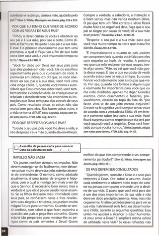 PORQUE RESPEITAROS MEUS PAIS?
"Escute o seu pai, pois você lhe deve a vida; e
não despreze a sua mãe quando ela envelhecer.
combater e restringir, como a mãe, ajudada pelo
pai?" Ellen G. White, Mensagens ao Jovens, pág. 333 e 335.
PORQUE EUTENHO QUE VIVERDE ACORDO
COM AS REGRASDE MEUSPAIS?
"Filhos, O dever cristão de vocês é obedecer ao
seu pai e à sua mãe, pois isso é certo. Como di-
zem as Escrituras:Respeite o seu pai e a sua mãe.
E esse é o primeiro mandamento que tem uma
promessa, a qual é: Façaisso a fim de que tudo
corra bem para você, e você viva muito tempo na
terra:' Efésios 6:7-3 NTLH.
"Você foi dado por Deus aos seus pais para
que eles pudessem criar você. Ele os escolheu
especialmente para que cuidassem de você. A
promessa em Efésios 6:3 diz que, se você obe-
decer ao seu pai e à sua mãe, você terá uma
vida longa e feliz. E,quando você honra a auto-
ridade que Deus colocou sobre você, você tam-
bém recebe as bênçãos dele. As crianças que se
rebelam e desobedecem não entendem as ins-
truções que Deus tem para elas através de seus
pais. Como resultado disso, as coisas não vão
muito bem para elas. Elasfazem coisas ruins, e
a vida se torna difícil:' Bíblia Sagrada, edição com no-
tas para jovens, NTLH, SBB, pág. 325 NT.
Compre a verdade, a sabedoria, a instrução e
o bom senso, mas não venda nenhum deles.
O pai que tem um filho correto e sábio ficará
muito feliz e se orgulhará dele. Façaque o seu
pai se alegre por causa de você; dê à sua mãe
esse prazer:' Provérbios 23:22 - 25 NTLH.
"Respeite o seu pai e a sua mãe, para que
você viva muito tempo na terra que estou lhe
dando. Êxodo20:72 NTLH.
"É impressionante o quanto os pais podem
ser compreensíveis quando você fala com eles
com respeito ao invés de revolta. A próxima
vez que sua mãe reclamar de suas roupas, ten-
te algo como: "Mãe, eu sei que você não gos-
ta dessa roupa. É isso o que eu gosto de vestir
quando estou com os meus amigos. Eu quero
honrar você até mesmo com as roupas que vis-
to. Por isso, quando nós formos a algum lugar
e realmente for importante para você que eu
me vista direitinho, apenas rnediqa," Grandes
eventos, como casamentos e funerais, pro-
vavelmente, estarão no topo da lista do "por
favor, vista-se de um jeito menos esquisito".
Crescer na fé significa você sempre tentar viver
de acordo com a verdade da Bíblia.Vá em fren-
te e converse sobre isso com a sua mãe. Você
ficará surpreso com o respeito que ela terá por
você quando você a respeitar. Deus será hon-
rado porque você a honrou." Bíblia Sagrada, edição
com notas para jovens, NTLH, SBB, pág. 94 AT.
o Aescolha da pessoa certa para namorar
... Data da palestra ou aula __ ,__ ,
IMPULSO NÃO BASTA
"Os jovens confiam demais no impulso. Não
devem entregar-se tão facilmente, nem deixar-
-se cativar muito depressa pelo exterior atraen-
te do pretendente. O namoro, como adotado
atualmente, é uma trama de engano e hipo-
crisia, com o qual o inimigo tem mais a ver do
que o Senhor. É necessário bom senso; mas a
verdade é que ele é pouco usado nesse assun-
to. Se os filhos tivessem mais intimidade com
seus pais, se confiassem neles e Ihes revelas-
sem suas alegrias e tristezas, poupariam muita
mágoa futura para si mesmos. Quando se sen-
tir confuso, sem saber o que fazer, exponha a
questão aos pais e peça-Ihes conselho. Quem
estaria tão preparado para mostrar-lhe os pe-
rigos como os pais tementes a Deus? Quem
melhor do que eles compreende o seu tempe-
ramento particular?" Ellen G. White, Mensagem aos
Jovens, pág. 450 e 451.
OS PAISDEVEM SERCONSULTADOS
"Querido jovem, consulte a Deus e a seus pais
tementes a Deus. Ore sobre o assunto. Avalie
cada sentimento e observe todo traço de cará-
ter na pessoa com quem pretende unir o desti-
no de sua vida. O passo que você está para dar
é um dos mais importantes de sua vida e não
deve ser dado precipitadamente. Ame, mas não
cegamente. Analise cuidadosamente para ver se
sua vida matrimonial seria feliz, ou desarmonio-
sa e infeliz. Levante as seguintes questões: Essa
união me ajudará a alcançar o Céu? Aumenta-
rá meu amor a Deus? E ampliará minha esfera
de utilidade nesta vida? Se essas reflexões não
 