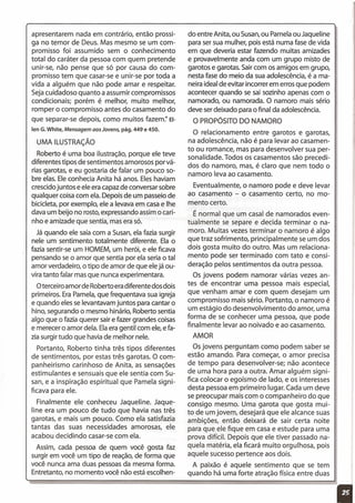 do entre Anita, ou Susan,ou Pamelaou Jaqueline
para ser sua mulher, pois está numa fase de vida
em que deveria estar fazendo muitas amizades
e provavelmente anda com um grupo misto de
garotos e garotas. Saircom os amigos em grupo,
nesta fase do meio da sua adolescência,é a ma-
neira ideal de evitar incorrer em errosque podem
acontecer quando se sai sozinho apenas com o
namorado, ou namorada. O namoro mais sério
deve serdeixado para o final da adolescência.
O PROPÓSITODO NAMORO
apresentarem nada em contrário, então prossi-
ga no temor de Deus. Mas mesmo se um com-
promisso foi assumido sem o conhecimento
total do caráter da pessoa com quem pretende
unir-se, não pense que só por causa do com-
promisso tem que casar-se e unir-se por toda a
vida a alguém que não pode amar e respeitar.
Sejacuidadoso quanto a assumir compromissos
condicionais; porém é melhor, muito melhor,
romper o compromisso antes do casamento do
que separar-se depois, como muitos fazem:' EI-
len G. White, Mensagem aos Jovens, pág. 449 e 450.
UMA ILUSTRAÇÃO
Roberto é uma boa ilustração, porque ele teve
diferentes tipos de sentimentos amorosos por vá-
rias garotas, e eu gostaria de falar um pouco so-
bre elas. Eleconhecia Anita há anos. Eleshaviam
crescidojuntos e ele era capazde conversar sobre
qualquer coisacom ela. Depois de um passeiode
bicicleta, por exemplo, ele a levava em casae lhe
dava um beijo no rosto,expressando assimo cari-
nho e amizade que sentia, mas era só.
Já quando ele saíacom a Susan,ela fazia surgir
nele um sentimento totalmente diferente. Ela o
fazia sentir-se um HOMEM,um herói, e ele ficava
pensando se o amor que sentia por ela seriao tal
amor verdadeiro, o tipo de amor de que elejá ou-
vira tanto falar masque nunca experimentara.
Oterceiro amorde Roberto eradiferente dosdois
primeiros. EraPamela,que frequentava sua igreja
e quando elesse levantavam juntos para cantar o
hino, segurando o mesmo hinário, Roberto sentia
algo que o fazia querer saire fazer grandes coisas
e merecer o amor dela. Elaeragentil com ele,e fa-
zia surgir tudo que havia de melhor nele.
Portanto, Roberto tinha três tipos diferentes
de sentimentos, por estas três garotas. O com-
panheirismo carinhoso de Anita, as sensações
estimulantes e sensuais que ele sentia com Su-
san, e a inspiração espiritual que Pamela signi-
ficava para ele.
Finalmente ele conheceu Jaqueline. Jaque-
line era um pouco de tudo que havia nas três
garotas, e mais um pouco. Como ela satisfazia
tantas das suas necessidades amorosas, ele
acabou decidindo casar-se com ela.
Assim, cada pessoa de quem você gosta faz
surgir em você um tipo de reação,de forma que
você nunca ama duas pessoasda mesma forma.
Entretanto, no momento você não está escolhen-
O relacionamento entre garotos e garotas,
na adolescência, não é para levar ao casamen-
to ou romance, mas para desenvolver sua per-
sonalidade. Todos os casamentos são precedi-
dos do namoro, mas, é claro que nem todo o
namoro leva ao casamento.
Eventualmente, o namoro pode e deve levar
ao casamento - o casamento certo, no mo-
mento certo.
É normal que um casal de namorados even-
tualmente se separe e decida terminar o na-
moro. Muitas vezes terminar o namoro é algo
que traz sofrimento, principalmente se um dos
dois gosta muito do outro. Mas um relaciona-
mento pode ser terminado com tato e consi-
deração pelos sentimentos da outra pessoa.
Os jovens podem namorar várias vezes an-
tes de encontrar uma pessoa mais especial,
que venham amar e com quem desejam um
compromisso mais sério. Portanto, o namoro é
um estágio do desenvolvimento do amor, uma
forma de se conhecer uma pessoa, que pode
finalmente levar ao noivado e ao casamento.
AMOR
Osjovens perguntam como podem saber se
estão amando. Para começar, o amor precisa
de tempo para desenvolver-se; não acontece
de uma hora para a outra. Amar alguém signi-
fica colocar o egoísmo de lado, e os interesses
desta pessoa em primeiro lugar. Cada um deve
se preocupar mais com o companheiro do que
consigo mesmo. Uma garota que gosta mui-
to de um jovem, desejará que ele alcance suas
ambições, então deixará de sair certa noite
para que ele fique em casa e estude para uma
prova difícil. Depois que ele tiver passado na-
quela matéria, ela ficará muito orgulhosa, pois
aquele sucesso pertence aos dois.
A paixão é aquele sentimento que se tem
quando há uma forte atração física entre duas
11
 