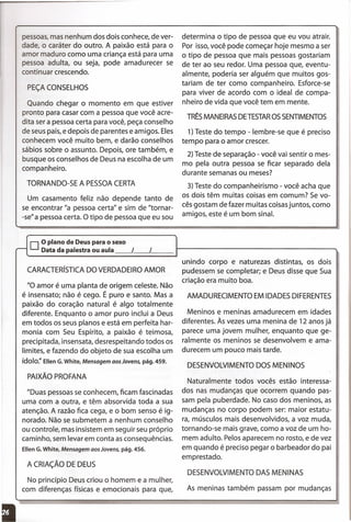 Um casamento feliz não depende tanto de
se encontrar "a pessoa certa" e sim de "tornar-
-se"a pessoa certa. O tipo de pessoa que eu sou
pessoas,mas nenhum dos dois conhece, de ver-
dade, o caráter do outro. A paixão está para o
amor maduro como uma criança está para uma
pessoa adulta, ou seja, pode amadurecer se
continuar crescendo.
PEÇACONSELHOS
Quando chegar o momento em que estiver
pronto para casar com a pessoa que você acre-
dita ser a pessoa certa para você, peça conselho
de seus pais, e depois de parentes e amigos. Eles
conhecem você muito bem, e darão conselhos
sábios sobre o assunto. Depois, ore também, e
busque os conselhos de Deus na escolha de um
companheiro.
TORNANDO-SE A PESSOACERTA
determina o tipo de pessoa que eu vou atrair.
Por isso,você pode começar hoje mesmo a ser
o tipo de pessoa que mais pessoas gostariam
de ter ao seu redor. Uma pessoa que, eventu-
almente, poderia ser alguém que muitos gos-
tariam de ter como companheiro. Esforce-se
para viver de acordo com o ideal de compa-
nheiro de vida que você tem em mente.
TRÊSMANEIRASDETESTAROSSENTIMENTOS
1)Teste do tempo - lembre-se que é preciso
tempo para o amor crescer.
2) Teste de separação - você vai sentir o mes-
mo pela outra pessoa se ficar separado dela
durante semanas ou meses?
3) Teste do companheirismo - você acha que
os dois têm muitas coisas em comum? Se vo-
cês gostam de fazer muitas coisasjuntos, como
amigos, este é um bom sinal.
oO plano de Deus para o sexo
r-- Data da palestra ou aula I I
CARACTERíSTICADO VERDADEIROAMOR
"O amor é uma planta de origem celeste. Não
é insensato; não é cego. É puro e santo. Mas a
paixão do coração natural é algo totalmente
diferente. Enquanto o amor puro inclui a Deus
em todos os seus planos e está em perfeita har-
monia com Seu Espírito, a paixão é teimosa,
precipitada, insensata, desrespeitando todos os
limites, e fazendo do objeto de sua escolha um
ídolo:' Ellen G.White, Mensagem aos Jovens, pág. 459.
PAIXÃO PROFANA
"Duas pessoas se conhecem, ficam fascinadas
uma com a outra, e têm absorvida toda a sua
atenção. A razão fica cega, e o bom senso é ig-
norado. Não se submetem a nenhum conselho
ou controle, mas insistem em seguir seu próprio
caminho, sem levar em conta asconsequências.
Ellen G.White, Mensagem aos Jovens, pág. 456.
A CRIAÇÃO DE DEUS
No princípio Deus criou o homem e a mulher,
com diferenças físicas e emocionais para que,
unindo corpo e naturezas distintas, os dois
pudessem se completar; e Deus disse que Sua
criação era muito boa.
AMADURECIMENTO EM IDADESDIFERENTES
Meninos e meninas amadurecem em idades
diferentes. Às vezes uma menina de 12 anos já
parece uma jovem mulher, enquanto que ge-
ralmente os meninos se desenvolvem e ama-
durecem um pouco mais tarde.
DESENVOLVIMENTODOS MENINOS
Naturalmente todos vocês estão interessa-
dos nas mudanças que ocorrem quando pas-
sam pela puberdade. No caso dos meninos, as
mudanças no corpo podem ser: maior estatu-
ra, músculos mais desenvolvidos, a voz muda,
tornando-se mais grave, como a voz de um ho-
mem adulto. Pelos aparecem no rosto, e de vez
em quando é preciso pegar o barbeador do pai
emprestado.
DESENVOLVIMENTODAS MENINAS
As meninas também passam por mudanças
I
 