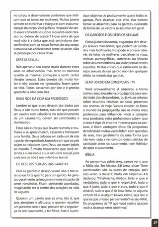 no corpo, e desenvolvem contornos que indi-
cam que se tornaram mulheres. Muitas jovens
sentem-se estranhas e inseguras com estas mu-
danças do corpo. Vocêjá ficou "enjoada" de tan-
to ouvir comentários sobre o quanto você cres-
ceu ou deixou de crescer? Fique certa de que
você não é a única que está sentindo-se des-
confortável com as novas formas do seu corpo.
A maioria das adolescentes sente-se assim. Não
se preocupe por causa disso.
DESEJOSEXUAL
Não apenas o seu corpo muda durante estes
anos de adolescência, mas tanto os meninos
quanto as meninas começam a sentir certos
desejos sexuais. Estes desejos são muito for-
tes e não podem ser ignorados; fazem parte
da vida. Todos passamos por isso e é preciso
aprender a lidar com eles.
DEUS NOS DÁ COM UM PROPÓSITO
Lembre-se que estes desejos são dados por
Deus, e são muito fortes, mas até que possam
ser usados com sabedoria no relacionamento
de um casamento, devem ser controlados e
dominados.
Estas são as forças que levam homens e mu-
lheres a se aproximarem, casarem e formarem
uma família. Deus colocou em cada um de nós
o poder de reproduzir, fazendo com que os pais
sejam co-criadores com Deus, ao trazer bebês
ao mundo. É muito importante que você en-
tenda a si mesmo e a sua natureza sexual, pois
cada um de nós é um indivíduo sexual.
OS DESEJOSSEXUAISDAS GAROTAS
Para as garotas o desejo sexual não é tão in-
tenso ou forte quanto para um garoto. As garo-
tas geralmente se imaginam numa situação de
amor romântico. Ficam sonhando acordadas,
imaginando ser o centro das atrações na vida
de alguém.
Querem um garoto que as ame, isto é, que
seja atencioso e afetuoso, e querem escolher
um parceiro com o qual possam ter a seguran-
ça de um casamento, e ter filhos. Este é o prin-
cipal objetivo de praticamente quase todas as
garotas. Para alcançar este alvo, elas tentam
tornar-se atraentes para os garotos, cuidando
da forma de se vestir e se arrumar em geral.
OS GAROTOSEOS DESEJOSSEXUAIS
Como já mencionamos, os garotos têm dese-
jos sexuais mais fortes, que podem ser excita-
dos mais facilmente. Isto pode acontecer atra-
vés de fotos de mulheres parcialmente nuas,
revistas pornográficas, conversas ou leituras
sobre assuntos íntimos, ou só de pensar nestes
assuntos. Muitas coisas que estimulam os de-
sejos sexuais de um garoto não têm qualquer
efeito na maioria das garotas.
SEXOUSADO EM COMERCIAIS- TV
Você provavelmente já observou a forma
como o sexo é usado na propaganda para ven-
der todo tipo de produtos, ou já viu as colunas
sobre assuntos relativos ao sexo, presentes
nas revistas de hoje. Vamos encarar os fatos:
o mundo da propaganda usa os meios mais
poderosos para influenciar você a comprar
seus produtos; estes profissionais sabem que
o sexo é algo de enorme interesse para as pes-
soas, e tiram vantagem disto. Os programas
de televisão muitas vezes lidam com questões
de sexo, mas geralmente de uma forma que
não tem nada a ver com os ideiais cristãos de
castidade antes do casamento, nem fidelida-
de após o casamento.
BíBLIA
Ao pensarmos sobre sexo, vamos ver o que
a Bíblia diz. Em Mateus 5:8 Jesus disse: "Bem
aventurados são os puros de coração, pois
eles verão a Deus:' E Paulo, em Filipenses 4:8
declarou: "Finalmente, irmãos, tudo o que é
verdadeiro, tudo o que é respeitável, tudo o
que é justo, tudo o que é puro, tudo o que é
amável, tudo o que é de boa fama, se alguma
virtude há e se algum louvor existe, seja isso o
que ocupe o vosso pensamento" (versão ARA).
Os programas de TV que você assiste ajudam
você a alcançar estes objetivos?
 