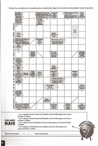 Preencha as palavras cruzadas para recapitular alguns dos temas estudados neste requisito.
PARA SABER
AtS
Abv.antigo 1-+
J
oReino do Céué como um. Interjeição
J Saul era mais...que o povo. Rapaz
!testamento escondido no ~rmo. Mt. 13:44 para 1Samuell0:23 correto,
Fazer parar;
~
IDevemos enc er a mente com chãmara Virtude demonstrada por honesto,
deter, reter
Os..sonharão ItudoqueU1.4:1 atenção Abrão aos amigos. HIi. 13:2 responsável
Oque todo(a)
e os lll!lÇ.OS
•• •• •• ••terão visoes
filho(a) deve Joel2:28 1-+
ter pelos pais Sigla de
Ef.6:1 e2 Pemambuco
14 I'"
Trato,
Cortar Símbolo
pacto
cornos 1-+ químico do 1-+
dentes ósmio
Cidade de onde Abrão saiu
V
Descendente Deus é nosso ... Mt. 6:9 f+
+
mmoà Canaã, Gn. 11:31 deLó.
"POdeamor~ra~ Gênesis Um dos discípulos de
idealizado . eesIreiIa 19:36e37 Jesus. Mateus 10:2-4
pel.as -+ .•. ... ...
memnas
3,8...
4 Ouantos
r-. .- 3"p. s.pres,
r>Sinônimo
deuses indoV. doar de terreiro
realmente
Pessoa que rt de malhar
existem? cereais.
Ef.4:6 reoresenta 11Sm.24:18
Fase em ... -.que ocorre
mudanças -+
em nossos
corpos
Eu sempre
Nomevos ..., o
~Senhor -+ própri.o
disse. mascuhno
Mt.ll:2
Muito Israel,
Rei da
Interjeição Sinônimo
usado na Base da 0l!0vo
Pérsia.
que 1-+ de
propaganda montanha escolhido ...
sacrificar.de Deus. Ester 1:1
expressa
para vender IS.45:4 dor Ot.16:2
produtos ... ... ...
Período de 24 horas -+
...
. Antigo L ••mtrumento Povoado na região
de tortura da Galiléia. João 2:1
4
Um dos filhos
...
Símbolo
de Noé. 1-+ químico de
Gn. 6:9 e 10 estrôncio
Jesus disse --.ao paralítico,
seus pecados
estavam... 1-+
Me. 2:5
1/ Desejar ~
1/Ir+
ardentemente
+
Jesus comeu um pedaço
V Preposição
Primeira Letra
de...assado. Lc. 24:42 e 43
Acomo .- letra do
.- seguinte ao
Cortar a lã das ovelhas,
artigo O
nosso Gdonosso
tosquiar ... 1Sm. 25:7 alfabeto alfabeto
• Ler o capítulo Diversos Tipos de Trabalho, do livro Mensagens aos Jovens
de Ellen G.White.
• Ler o capítulo Aceitar Responsabilidades, do livro Mensagens aos Jovens
de Ellen G.White.
• Ler o capítulo Amor Verdadeiro, do livro Mensagens aos Jovens de Ellen
G.White.
• Ler o capítulo A Felicidade Como Objetivo, do livro Mensagens aos
Jovens de Ellen G.White.
Data de conclusão __ L__ L Visto do instrutor _
 