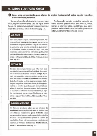 , - ,
v. 9AUDE E APrlDAO FI91CA
==================1
Q Fazer uma apresentação, para alunos do ensino fundamental, sobre os oito remédios
naturais dados por Deus.
/lAr puro, luz solar, abstinência, repouso, exer-
cício, regime conveniente, uso de água e con-
fiança no poder divino eis os verdadeiros remé-
dios:' Ellen G. White, A Ciência do Bom Viver, pág. 127.
"Para possuir bom sangue, é preciso respirar bem. Ple-
na e profunda inspiração de ar puro, que encha os
pulmões de oxigênio, purifica o sangue. Isto comuni-
ca ao mesmo uma cor viva, enviando-o, qual corren-
te vitalizadora, a todas as partes do corpo. Uma boa
respiração acalma os nervos; estimula o apetite, e faz
mais perfeita a digestão: o que conduz a um sono pro-
fundo e refrigerante:' Ellen t. White, A Ciência do Bom
Viver, pág. 272.
"Em caso de doença crônica, nada influi mais para
o restabelecimento da saúde e felicidade do que vi-
ver no meio das atraentes cenas do campo. Aí, os
mais enfraquecidos enfermos podem sentar-se ou
estar deitados à luz do solou à sombra das árvores.
Basta-Ihes levantar os olhos para verem sobre si a fo-
lhagem magnífica. Uma suave sensação de repouso
e alívio os envolve quando ouvem o murmúrio da
brisa. Os espíritos abatidos revivem. As forças que
se exauriam se refazem. Inconscientemente, o espí-
rito inunda-se de paz, e o puso febril torna-se mais
calmo e regular:' Ellen G. White,A Ciência do Bom Viver,
pág.264.
"Os homens precisam saber que as bênçãos da
obediência, em sua plenitude eles só podem fruir
à medida que receberem a graça de Cristo. É sua
graça que dá ao homem poder para obedecer às leis
de Deus. É isto que habilita a quebrar as cadeias do
mau hábito. Este é o único poder que o pode tornar
e conservar firme no caminho do direito." Ellen G.
White, A Ciência do Bom Viver, pág. 115.
Conhecendo os oito remédios naturais, es-
creva abaixo, pesquisando em revistas, livros,
jornais e internet, fatos e evidências que com-
provem a eficácia de cada um deles para o cor-
reto funcionamento do nosso corpo.
 