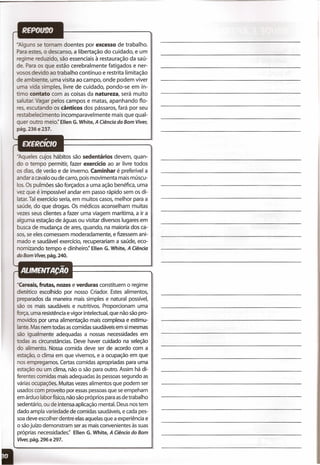-Alguns se tornam doentes por excesso de trabalho.
Para estes, o descanso, a libertação do cuidado, e um
regime reduzido, são essenciais à restauração da saú-
de. Para os que estão cerebralmente fatigados e ner-
vosos devido ao trabalho contínuo e restrita limitação
de ambiente, uma visita ao campo, onde podem viver
uma vida simples, livre de cuidado, pondo-se em ín-
timo contato com as coisas da natureza, será muito
salutar. Vagar pelos campos e matas, apanhando flo-
res, escutando os cânticos dos pássaros, fará por seu
restabelecimento incomparavelmente mais que qual-
quer outro meio:' Ellen G.White, A Ciência do Bom Viver,
pág. 236 e 237.
- queles cujos hábitos são sedentários devem, quan-
do o tempo permitir, fazer exercício ao ar .livre todos
os dias, de verão e de inverno. Caminhar é preferível a
andar a cavalo ou de carro, pois movimenta mais múscu-
los. Os pulmões são forçados a uma ação benéfica, uma
vez que é impossível andar em passo rápido sem os di-
latar. Tal exercício seria, em muitos casos, melhor para a
saúde, do que drogas. Os médicos aconselham muitas
vezes seus clientes a fazer uma viagem marítima, a ir a
alguma estação de águas ou visitar diversos lugares em
busca de mudança de ares, quando, na maioria dos ca-
sos, se eles comessem moderadamente, e fizessem ani-
mado e saudável exercício, recuperariam a saúde, eco-
nomizando tempo e dinheiro:' Ellen G. White, A Ciência
do Bom Viver, pág. 240.
uCereais, frutas, nozes e verduras constituem o regime
dietético escolhido por nosso Criador. Estes alimentos,
preparados da maneira mais simples e natural possível,
são os mais saudáveis e nutritivos. Proporcionam uma
força, uma resistência e vigor intelectual, que não são pro-
ovidos por uma alimentação mais complexa e estimu-
lante. Mas nem todas ascomidas saudáveis em si mesmas
são igualmente adequadas a nossas necessidades em
odas as circunstâncias. Deve haver cuidado na seleção
o alimento. Nossa comida deve ser de acordo com a
estação, o clima em que vivemos, e a ocupação em que
nos empregamos. Certas comidas apropriadas para uma
estação ou um clima, não o são para outro. Assim há di-
ferentes comidas mais adequadas às pessoas segundo as
várias ocupações. Muitas vezes alimentos que podem ser
usados com proveito por essaspessoasque se empeham
em árduo labor físico,não são próprios para asde trabalho
sedentário, ou de intensa aplicação mental. Deus nos tem
dado ampla variedade de comidas saudáveis, e cada pes-
soa deve escolher dentre elas aquelas que a experiência e
o sãojuízo demonstram ser as mais convenientes às suas
próprias necessidades:' Ellen G. White, A Ciência do Bom
Viver, pág. 296 e 297.
" ,
 