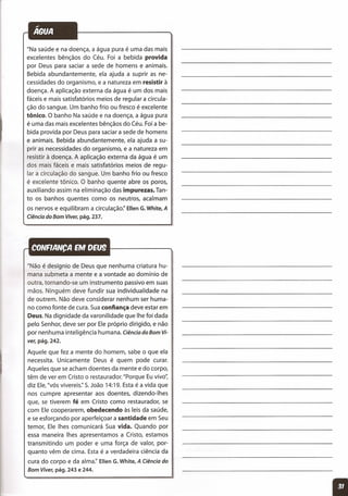 "Na saúde e na doença, a água pura é uma das mais
excelentes bênçãos do Céu. Foi a bebida provida
por Deus para saciar a sede de homens e animais.
Bebida abundantemente, ela ajuda a suprir as ne-
cessidades do organismo, e a natureza em resistir à
doença. A aplicação externa da água é um dos mais
fáceis e mais satisfatórios meios de regular a circula-
ção do sangue. Um banho frio ou fresco é excelente
tônico. O banho Na saúde e na doença, a água pura
é uma das mais excelentes bênçãos do Céu. Foi a be-
bida provida por Deus para saciar a sede de homens
e animais. Bebida abundantemente, ela ajuda a su-
prir as necessidades do organismo, e a natureza em
resistir à doença. A aplicação externa da água é um
dos mais fáceis e mais satisfatórios meios de regu-
lar a circulação do sangue. Um banho frio ou fresco
é excelente tônico. O banho quente abre os poros,
auxiliando assim na eliminação das impurezas. Tan-
to os banhos quentes como os neutros, acalmam
os nervos e equilibram a circulação:' Ellen G.White, A
Ciência do Bom Viver, pág. 237.
"Não é desígnio de Deus que nenhuma criatura hu-
mana submeta a mente e a vontade ao domínio de
outra, tornando-se um instrumento passivo em suas
mãos. Ninguém deve fundir sua individualidade na
de outrem. Não deve considerar nenhum ser huma-
no como fonte de cura. Sua confiança deve estar em
Deus. Na dignidade da varonilidade que lhe foi dada
pelo Senhor, deve ser por Ele próprio dirigido, e não
por nenhuma inteligência humana. Ciência do Bom Vi-
ver, pág. 242.
Aquele que fez a mente do homem, sabe o que ela
necessita. Unicamente Deus é quem pode curar.
Aqueles que se acham doentes da mente e do corpo,
têm de ver em Cristo o restaurador. "Porque Eu vivo';
diz Ele,"vós vivereis," S.João 14:19. Esta é a vida que
nos cumpre apresentar aos doentes, dizendo-Ihes
que, se tiverem fé em Cristo como restaurador, se
com Ele cooperarem, obedecendo às leis da saúde,
e se esforçando por aperfeiçoar a santidade em Seu
temor, Ele Ihes comunicará Sua vida. Quando por
essa maneira Ihes apresentamos a Cristo, estamos
transmitindo um poder e uma força de valor, por-
quanto vêm de cima. Esta é a verdadeira ciência da
cura do corpo e da alma:' Ellen G. White, A Ciência do
Bom Viver, pág. 243 e 244.
 