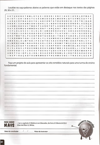 Localize no caça-palavras abaixo as palavras que estão em destaque nos textos das páginas
29,30 e 31.
5 K T U H K B E T B M L K Y ç E I o B E D I E N C I A U E I A V K L o P M A C
o J o T I E R I D B S T C 5 A S M S o 5 G B L M A D N L Q T S E W C S U T T E
L U R A C R P NAS o E Y H J A D C o N T A T o A R H o C D I R E T N I H A D
H N B R I S A H A M X B N S o H K L E J B D H S o A QUE o N D R L A U o ç U
S A N M C o D V U C T M o E P S A N o T o T L A B D D N R K T U L A T L E A H
o A F E D K M U E H W M D H C o N F I A N ç A N FIM E E A I R Y R U Y P R o
I C F L K L U S C 5 I K L K L N I A M E D K N Z U V U I A o S A U H R N D G L
R T o H o I S E D 5 R o B E D E C E N D o I T L A Y U o I I U S I G E B D E G
A H A T W o T H L P C E o P B o T G E D A D I T NAS F S D A B L E Z K E R R
T C R D N W o T o N I C o Y R L Y L 5 U K W R B S V C M N L K G o T A H U T K
N M B K N L X L M T N B J P E C B T R C S A Z E R U P M I A o A P N N L S Y L
E L M R N C A M I N H A R o S X R L C D E J R B M F T W 5 C E H L A S E Z o N
D L o L Z E G E T X E W A D I E G I C A H P R o V I D A W 5 D L N C v Q E I H
E J 5 L K G S J P o U E N M 5 B X A S A M G F M D J E H A K D L J I C N T N o
5 D N E K o I C I C R E X E T o E R U T ç o E S R S A T U R F B H F M R B P R
A W R T Y U I o P L K J H G I D S A Z X o V B N M L K J H G F D 5 A Z A C V U
I N S P I R A ç A o T R E W R M N B V F H S H W X S o C I T N A C K L U C E P
Faça um projeto de aula para apresentar os oito remédios naturais para uma turma do ensino
fundamental.
• Lero capítuloO Médico é um Educador, do livroA Ciência do Bom
Viver de EllenG.White.
Datadeconclusão__ L__ l Vistodo instrutor _
I
 