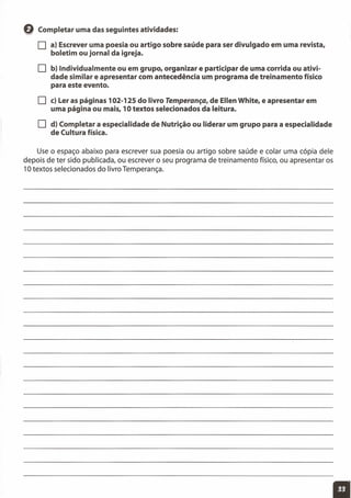 Q Completar uma das seguintes atividades:
O a) Escrever uma poesia ou artigo sobre saúde para ser divulgado em uma revista,
boletim ou jornal da igreja.
O b) Individualmente ou em grupo, organizar e participar de uma corrida ou ativi-
dade similar e apresentar com antecedência um programa de treinamento físico
para este evento.
O c) Ler as páginas 102-125 do livro Temperança, de Ellen White, e apresentar em
uma página ou mais, 10 textos selecionados da leitura.
O d) Completar a especialidade de Nutrição ou liderar um grupo para a especialidade
de Cultura física.
Use o espaço abaixo para escrever sua poesia ou artigo sobre saúde e colar uma cópia dele
depois de ter sido publicada, ou escrever o seu programa de treinamento físico, ou apresentar os
10 textos selecionados do livro Temperança.
 