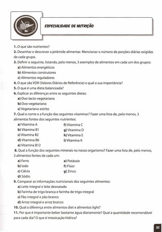 -E9PECIALlDADE DE NUT~ICAO
1. O que são nutrientes?
2. Desenhar e descrever a pirâmide alimentar. Mencionar o número de porções diárias exigidas
de cada grupo.
3. Definir o seguinte, listando, pelo menos, 3 exemplos de alimentos em cada um dos grupos:
a) Alimentos energéticos
b) Alimentos construtores
c) Alimentos reguladores
4. O que são VDR (Valores Diários de Referência) e qual a sua importância?
s. O que é uma dieta balanceada?
6. Explicar as diferenças entre as seguintes dietas:
a) Ovo-Iacto-vegetariano
b) Ovo-vegetariano
c) Vegetariano estrito
7. Qual o nome e a função das seguintes vitaminas? Fazer uma lista de, pelo menos, 3
alimentos fontes dos seguintes nutrientes:
a) Vitamina A f) Vitamina C
b) Vitamina B1 g) Vitamina D
c) Vitamina B2 h} Vitamina E
d) Vitamina B6 i) Vitamina K
e} Vitamina B12
8. Qual a função dos seguintes minerais no nosso organismo? Fazer uma lista de, pelo menos,
3 alimentos fontes de cada um:
a) Ferro
b) lodo
c} Cálcio
d) Sódio
9. Comparar as informações nutricionais dos seguintes alimentos:
a) Leite integral e leite desnatado
b) Farinha de trigo branca e farinha de trigo integral
c) Pão integral e pão branco
d) Arroz integral e arroz branco
10. Qual a diferença entre alimentos diet e alimentos light?
11. Por que é importante beber bastante água diariamente? Qual a quantidade recomendável
para cada dia? O que é intoxicação hídrica?
e) Potássio
f) Flúor
g} Zinco
11
 
