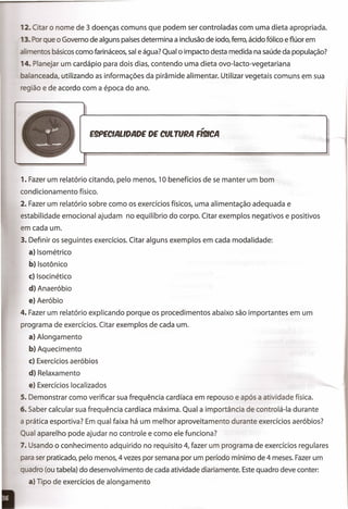 2. C ar o nome de 3 doenças comuns que podem ser controladas com uma dieta apropriada.
3. ar que o Governo de alguns paísesdetermina a inclusão de iodo, ferro, ácido fólico e flúor em
. entes básicoscomo farináceos, sale água? Qual o impacto desta medida na saúde da população?
4. Planejar um cardápio para dois dias, contendo uma dieta ovo-Iacto-vegetariana
alanceada, utilizando as informações da pirâmide alimentar. Utilizar vegetais comuns em sua
egião e de acordo com a época do ano.
.,
E9PECIALlDADE DE CULTURA R9ICA
1. Fazer um relatório citando, pelo menos, 10 benefícios de se manter um bom
condicionamento físico.
2. Fazer um relatório sobre como os exercícios físicos, uma alimentação adequada e
estabilidade emocional ajudam no equilíbrio do corpo. Citar exemplos negativos e positivos
em cada um.
3. Definir os seguintes exercícios. Citar alguns exemplos em cada modalidade:
a} Isométrico
b} Isotônico
c} Isocinético
d} Anaeróbio
e} Aeróbio
4. Fazer um relatório explicando porque os procedimentos abaixo são importantes em um
programa de exercícios. Citar exemplos de cada um.
a} Alongamento
b} Aquecimento
c} Exercícios aeróbios
d} Relaxamento
e} Exercícios localizados
5. Demonstrar como verificar sua frequência cardíaca em repouso e após a atividade física.
6. Saber calcular sua frequência cardíaca máxima. Qual a importância de controlá-Ia durante
a prática esportiva? Em qual faixa há um melhor aproveitamento durante exercícios aeróbios?
Qual aparelho pode ajudar no controle e como ele funciona?
7. Usando o conhecimento adquirido no requisito 4, fazer um programa de exercícios regulares
ara ser praticado, pelo menos, 4 vezes por semana por um período mínimo de 4 meses. Fazerum
quadro (ou tabela) do desenvolvimento de cada atividade diariamente. Estequadro deve conter:
a) Tipo de exercícios de alongamento
 