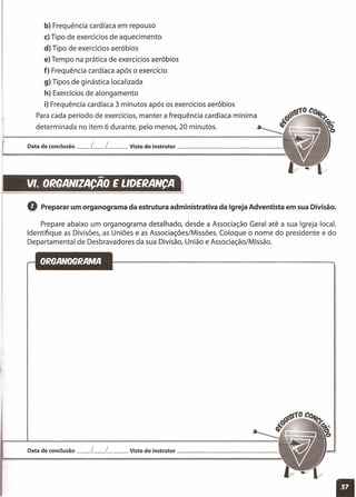 b) Frequência cardíaca em repouso
c) Tipo de exercícios de aquecimento
d) Tipo de exercícios aeróbios
e) Tempo na prática de exercícios aeróbios
f) Frequência cardíaca após o exercício
g) Tipos de ginástica localizada
h) Exercícios de alongamento
i) Frequência cardíaca 3 minutos após os exercícios aeróbios
Para cada período de exercícios, manter a frequência cardíaca mínima
determinada no item 6 durante, pelo menos, 20 minutos.
Data de conclusão __ [__ [ __ Visto do instrutor _
-VI. ORQANIZACAO E LIDERANCA
Q Preparar um organograma da estrutura administrativa da Igreja Adventista em sua Divisão.
Prepare abaixo um organograma detalhado, desde a Associação Geral até a sua Igreja local.
Identifique as Divisões, as Uniões e as Associações/Missões. Coloque o nome do presidente e do
Departamental de Desbravadores da sua Divisão, União e Associação/Missão.
Data de conclusão __ [__ [__ Visto do instrutor _
11
 