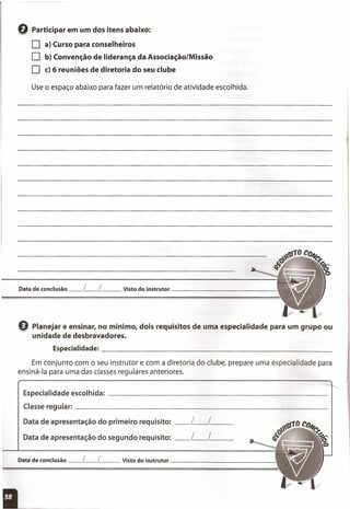 Q Participar em um dos itens abaixo:
O a) Curso para conselheiros
O b) Convenção de liderança da Associação/Missão
O c) 6 reuniões de diretoria do seu clube
Use o espaço abaixo para fazer um relatório de atividade escolhida.
Especialid~deescolhida: ~~~~~~~~~~~~~~~~~~~~~~~~_
Classeregular: _~~~~~~~~~~~~~~~~~~~~~~~~~~~_
Data de apresentação do primeiro requisito: __ L__ L _
Data de apresentação do segundo requisito: __ L__ L _
Data de conclusão ~_L~_L __ Visto do instrutor _~~~~~~~~~~_
e Planejar e ensinar, no mínimo, dois requisitos de uma especialidade para um grupo ou
unidade de desbravadores.
Especialidade:_~~~~~~~~~~~~~~~~~~~~~~~~~_
Em conjunto com o seu instrutor e com a diretoria do clube, prepare uma especialidade para
ensiná-Ia para uma das classes regulares anteriores.
Data de conclusão ~_L~_L __ Visto do instrutor ~~~~~~~~~~~_
 