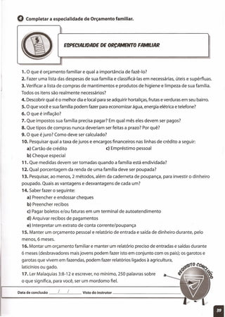 Q Completar a especialidade de Orçamento familiar.
E9PECIALlDADE DE ORCAMENTO FAMILIAR
!
1. O que é orçamento familiar e qual a importância de fazê-Io?
2. Fazer uma lista das despesas de sua família e classificá-Ias em necessárias, úteis e supérfluas.
3. Verificar a lista de compras de mantimentos e produtos de higiene e limpeza de sua família.
Todos os itens são realmente necessários?
4. Descobrir qual é o melhor dia e local para se adquirir hortaliças, frutas e verduras em seu bairro.
s.O que você e sua família podem fazer para economizar água, energia elétrica e telefone?
6. O que é inflação?
7. Que impostos sua família precisa pagar? Em qual mês eles devem ser pagos?
8. Que tipos de compras nunca deveriam ser feitas a prazo? Por quê?
9. O que é juro? Como deve ser calculado?
10. Pesquisar qual a taxa de juros e encargos financeiros nas linhas de crédito a seguir:
a) Cartão de crédito c) Empréstimo pessoal
b) Cheque especial
11. Que medidas devem ser tomadas quando a família está endividada?
12. Qual porcentagem da renda de uma família deve ser poupada?
13. Pesquisar, ao menos, 2 métodos, além da caderneta de poupança, para investir o dinheiro
poupado. Quais as vantagens e desvantagens de cada um?
14. Saber fazer o seguinte:
a) Preencher e endossar cheques
b) Preencher recibos
c) Pagar boletos e/ou faturas em um terminal de autoatendimento
d) Arquivar recibos de pagamentos
e) Interpretar um extrato de conta corrente/poupança
1s.Manter um orçamento pessoal e relatório de entrada e saída de dinheiro durante, pelo
menos, 6 meses.
16. Montar um orçamento familiar e manter um relatório preciso de entradas e saídas durante
6 meses (desbravadores mais jovens podem fazer isto em conjunto com os pais); os garotos e
garotas que vivem em fazendas, podem fazer relatórios ligados à agricultura,
laticínios ou gado.
17. Ler Malaquias 3:8-12 e escrever, no mínimo, 250 palavras sobre
o que significa, para você, ser um mordomo fiel.
11
Data de conclusão __ L__ l__ Visto do instrutor _
 