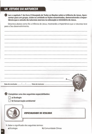 V". E9TfJDO DA NATU~EZA
Q Ler o capítulo 7 do livro ODesejado de Todas as Nações sobre a infância de Jesus. Apre-
sentar para um grupo, clube ou unidade as lições encontradas, demonstrando a impor-
tância que o estudo da natureza exerceu na educação e ministério de Jesus.
Descreva abaixo como foi a infância de Jesus, mostrando a importância que a natureza teve
para o Seu desenvolvimento.
E9PECIALlDADE DE ECOLOOIA
Data de conclusão _L_[ __ Visto do instrutor _
Q Completar uma das seguintes especialidades:
O a) Ecologia
O b) Conservação ambiental
1.Saber o significado dos seguintes termos:
a) Ecologia h) Comunidade Clímax
 