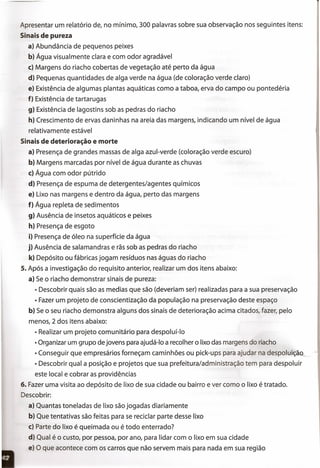 Apresentar um relatório de, no mínimo, 300 palavras sobre sua observação nos seguintes itens:
Sinais de pureza
a) Abundância de pequenos peixes
b) Água visualmente clara e com odor agradável
c) Margens do riacho cobertas de vegetação até perto da água
d) Pequenas quantidades de alga verde na água (de coloração verde claro)
e) Existência de algumas plantas aquáticas como a ta boa, erva do campo ou pontedéria
f) Existência de tartarugas
9) Existência de lagostins sob as pedras do riacho
h) Crescimento de ervas daninhas na areia das margens, indicando um nível de água
relativamente estável
Sinais de deterioração e morte
a) Presença de grandes massas de alga azul-verde (coloração verde escuro)
b) Margens marcadas por nível de água durante as chuvas
c) Água com odor pútrido
d) Presença de espuma de detergentes/agentes químicos
e) Lixo nas margens e dentro da água, perto das margens
f) Água repleta de sedimentos
9) Ausência de insetos aquáticos e peixes
h) Presença de esgoto
i) Presença de óleo na superfície da água
j) Ausência de salamandras e rãs sob as pedras do riacho
k) Depósito ou fábricas jogam resíduos nas águas do riacho
5. Após a investigação do requisito anterior, realizar um dos itens abaixo:
a) Se o riacho demonstrar sinais de pureza:
• Descobrir quais são as medias que são (deveriam ser) realizadas para a sua preservação
• Fazer um projeto de conscientização da população na preservação deste espaço
b) Se o seu riacho demonstra alguns dos sinais de deterioração acima citados, fazer, pelo
menos,2 dos itens abaixo:
• Realizar um projeto comunitário para despoluí-Io
• Organizar um grupo de jovens para ajudá-Io a recolher o lixo das margens do riacho
• Conseguir que empresários forneçam caminhões ou pick-ups para ajudar na despoluição
• Descobrir qual a posição e projetos que sua prefeitura/administração tem para despoluir
este local e cobrar as providências
6. Fazer uma visita ao depósito de lixo de sua cidade ou bairro e ver como o lixo é tratado.
Descobrir:
a) Quantas toneladas de lixo são jogadas diariamente
b) Que tentativas são feitas para se reciclar parte desse lixo
c) Parte do lixo é queimada ou é todo enterrado?
d) Qual é o custo, por pessoa, por ano, para lidar com o lixo em sua cidade
e) O que acontece com os carros que não servem mais para nada em sua região
 