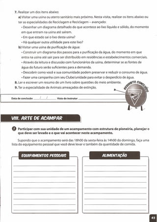 7. Realizar um dos itens abaixo:
a) Visitar uma usina ou aterro sanitário mais próximo. Nesta visita, realizar os itens abaixo ou
ter as especialidades de Reciclagem e Reciclagem - avançado:
• Desenhar um diagrama detalhado do que acontece ao lixo líquido e sólido, do momento
em que entram na usina até saírem.
• Em que estado sai o lixo desta usina?
• Há qualquer outra utilidade para este lixo?
b) Visitar uma usina de purificação de água:
• Construir um diagrama dos passos para a purificação da água, do momento em que
entra na usina até sair para ser distribuído em residências e estabelecimentos comerciais.
• Através da leitura e discussão com funcionários da usina, determinar se as fontes de
água do futuro serão suficientes para a demanda.
• Descobrir como você e sua comunidade podem preservar e reduzir o consumo de água.
• Fazer uma campanha com seu Clube/unidade para evitar o desperdício de água.
8. Ler e escrever um resumo de um livro sobre questões do meio ambiente. ~~10Co+('!
9. Ter a especialidade de Animais ameaçados de extinção. ~~ <"<%;
o
Data de conclusão __ L__ L__ Visto do instrutor _
VII'. ARTE DE ACAMPAR
l
oParticipar com sua unidade de um acampamento com estrutura de pioneiria, planejar o
que deve ser levado e o que vai acontecer neste acampamento.
Supondo que o acampamento será das 18hOOda sexta-feira às 14hOOdo domingo, faça uma
lista do equipamento pessoal que você deve levar e também da quantidade de comida.
11
 