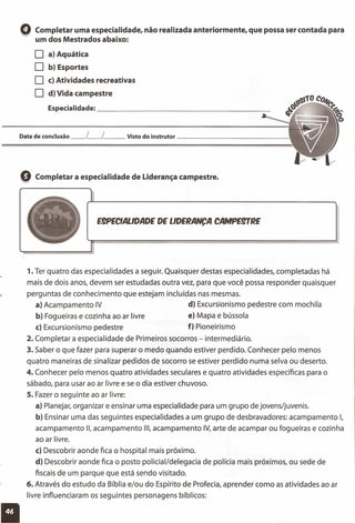 o Completar uma especialidade, não realizada anteriormente, que possa ser contada para
um dos Mestrados abaixo:
o a) Aquática
O b) Esportes
O c) Atividades recreativas
O d) Vida campestre
Especialidade: _
Data de conclusão __ L__ L__ Visto do instrutor _
Q Completar a especialidade de Liderança campestre.
E9PECIALlDADE DE LlDERANCA CAMPEgrRE
1. Ter quatro das especialidades a seguir. Quaisquer destas especialidades, completadas há
mais de dois anos, devem ser estudadas outra vez, para que você possa responder quaisquer
perguntas de conhecimento que estejam incluídas nas mesmas.
a) Acampamento IV d) Excursionismo pedestre com mochila
b) Fogueiras e cozinha ao ar livre e) Mapa e bússola
c) Excursionismo pedestre f) Pioneirismo
2. Completar a especialidade de Primeiros socorros - intermediário.
3. Saber o que fazer para superar o medo quando estiver perdido. Conhecer pelo menos
quatro maneiras de sinalizar pedidos de socorro se estiver perdido numa selva ou deserto.
4. Conhecer pelo menos quatro atividades seculares e quatro atividades específicas para o
sábado, para usar ao ar livre e se o dia estiver chuvoso.
5. Fazer o seguinte ao ar livre:
a) Planejar, organizar e ensinar uma especialidade para um grupo de jovens/juvenis.
b) Ensinar uma das seguintes especialidades a um grupo de desbravadores: acampamento I,
acampamento li, acampamento 111,acampamento IV,arte de acampar ou fogueiras e cozinha
ao ar livre.
c) Descobrir aonde fica o hospital mais próximo.
d) Descobrir aonde fica o posto policial/delegacia de polícia mais próximos, ou sede de
fiscais de um parque que está sendo visitado.
6. Através do estudo da Bíblia e/ou do Espírito de Profecia, aprender como as atividades ao ar
livre influenciaram os seguintes personagens bíblicos:
11
 