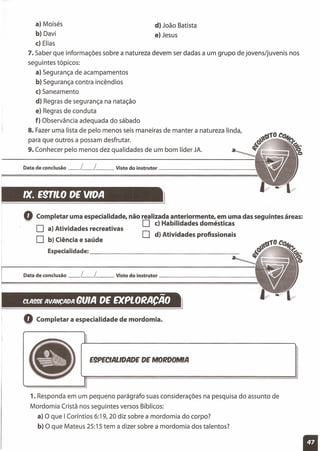 a) Moisés
b) Davi
c) Elias
7. Saber que informações sobre a natureza devem ser dadas a um grupo de jovens/juvenis nos
seguintes tópicos:
a) Segurança de acampamentos
b) Segurança contra incêndios
c) Saneamento
d) Regras de segurança na natação
e) Regras de conduta
f) Observância adequada do sábado
8. Fazer uma lista de pelo menos seis maneiras de manter a natureza linda,
para que outros a possam desfrutar.
9. Conhecer pelo menos dez qualidades de um bom líder JA.
d) João Batista
e) Jesus
IX. esmo DE VIDA I}
Data de conclusão __ L__ l__ Visto do instrutor '
Q Completar uma especialidade, não realizada anteriormente, em uma das seguintes áreas:
O..
O c) Habilidades domésticas
a) Atividades recreativas
O d) Atividades profissionais
o b) Ciência e saúde
Especialidade: _
Data de conclusão __ L__ l__ Visto do instrutor _
-BUlA DE EXPLORACAO
Q Completar a especialidade de mordomia.
E9PECIALlDADE DE MORDOMIA
'l. Responda em um pequeno parágrafo suas considerações na pesquisa do assunto de
Mordomia Cristã nos seguintes versos Bíblicos:
a) O que I Coríntios 6:19, 20 diz sobre a mordomia do corpo?
b) O que Mateus 25:15 tem a dizer sobre a mordomia dos talentos?
 