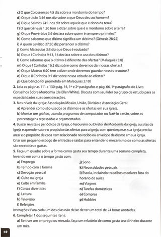 c) o que Colossenses 4:5 diz sobre a mordomia do tempo?
d) O que João 3:16 nos diz sobre o que Deus deu ao homem?
e) O que Salmos 24:1 nos diz sobre aquele que é dono da terra?
f) O que Gênesis 1:26 tem a dizer sobre que é o mordomo sobre a terra?
g) O que Provérbios 3:9 declara sobre quem é sempre o primeiro?
h) Como sabemos que dízimo significa um décimo? (Gênesis 28:22)
i) A quem Levítico 27:30 diz pertencer o dízimo?
j) Como Malaquias 3:8 diz que Deus é roubado?
k) O que I Coríntios 9:13, 14 declara sobre o uso dos dízimos?
I) Como sabemos que o dízimo é diferente das ofertas? (Malaquias 3:8)
m) O que I Coríntios 16:2 diz sobre como devemos dar nossas ofertas?
n) O que Mateus 6:20 tem a dizer onde devemos guardar nossos tesouros?
o) O que 11Coríntios 9:7 diz sobre nossa atitude ao ofertar?
p) Que bênção foi prometida em Malaquias 3:1O?
2. Leia as páginas 111 a 130; pág. 14, 1° e 2° parágrafos e pág. 66, 1° parágrafo, do Livro
Conselhos Sobre Mordomia (de Ellen White). Discuta com seu líder ou grupo de estudo para as
especialidades suas considerações.
3. Nos níveis da Igreja: Associação/Missão, União, Divisão e Associação Geral:
a) Aprender como são usados os dízimos e as ofertas em sua igreja.
b) Montar um gráfico, usando programas de computador ou fazê-Io a mão, sobre as
porcentagens repassadas e orçamentadas.
4. Buscar revistas e periódicos da Igreja, o Tesoureiro ou Diretor de Mordomia da Igreja, ou sites da
Igreja e aprender sobre o propósito das ofertas para a igreja, com que despesas sua igreja precisa
arcar e o propósito de cada item relacionado no recibo ou envelope de dízimo em sua igreja.
Criar um pequeno esboço de entradas e saídas para entender o mecanismo de como as ofertas
são recebidas e gastas.
5. Faça um quadro sobre a forma como gasta seu tempo durante uma semana completa,
levando em conta o tempo gasto com:
a) Emprego
b) Tempo com a família
c) Devoção pessoal
d) Culto na igreja
e) Culto em família
f) Coisas divertidas
g) Leitura
h) Televisão
i) Refeições
Instruções: Para cada um dos dias não deixe de ter um total de 24 horas anotadas.
6. Completar 1 dos seguintes itens:
a) Se tiver um emprego ou mesada, faça um relatório de como gasta seu dinheiro durante
j) Sono
k) Necessidades pessoais
I) Escola, incluindo trabalhos escolares fora do
horário de aulas
m)Viagens
n) Tarefas domésticas
o) Compras
p) Hobbies
um mês.
11
 