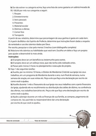 b) Se não estiver na categoria acima, faça uma lista de como gastaria um salário/mesada de
R$ 100,00 por mês nas categorias a seguir:
1. Roupas
2. Entretenimento
3. Itens pessoais
4. Presentes
5. Material escolar
6. Dízimos e ofertas
7. Comer fora
8. Transporte
A partir de seu relatório, determine que porcentagem de seus ganhos é gasta em cada item.
7. A partir da Bíblia e do Espírito de Profecia, determine que instruções foram dadas a respeito
da variedade e uso dos talentos dados por Deus.
Por escrito, pesquisar e citar pelo menos 5 trechos (com bibliografia completa)
8. Relacione três talentos ou habilidades que você tem. Escolha um deles e faça um projeto
para ajudar a desenvolvê-Io mais ainda.
Instruções:
a) O projeto deve ser um benefício ou testemunho para outros.
b) O projeto deve ser um esforço novo, que não tenha sido realizado antes.
c) Passar pelo menos 5 horas no planejamento e execução do projeto.
9. Faça 1 das seguintes tarefas:
a) Auxilie, por no mínimo 10 horas, o Diretor de Mordomia Cristã de sua igreja nos seus
trabalhos, em um programa de Mordomia durante o ano, num final de semana, numa
semana de oração, em suas visitas etc. Peça a ele que faça uma declaração por escrito de
como você o ajudou.
b) Auxilie durante 1 mês o Tesoureiro da sua Igreja nos seus trabalhos com a parte financeira
da Igreja, ajudando ele no recolhimento ou distribuição dos talões de dízimo, na conferência
das ofertas, nos trabalhos bancários etc. Peça a ele que faça uma declaração por escrito de
como você o ajudou.
c) Ajude a planejar durante um mês as finanças de sua família, as compras, pagamento de
compras etc. Seu pai/mãe ou responsável deve dar uma declaração
por escrita do que você os ajudou.
Data de conclusão __ [__ [ __ Visto do instrutor _
11
 