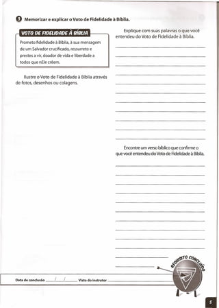 Explique com suas palavras o que você
entendeu do Voto de Fidelidade à Bíblia.
e Memorizar e explicar o Voto de Fidelidade à Bíblia.
Prometo fidelidade à Bíblia, à sua mensagem
de um Salvador crucificado, ressurreto e
prestes a vir, doador de vida e liberdade a
todos que nEle crêem.
Ilustre o Voto de Fidelidade à Bíblia através
de fotos, desenhos ou colagens.
Encontre um verso bíblico que confirme o
que você entendeu do Voto de Fidelidade à Bíblia.
Data de conclusão __ L__ L__ Visto do instrutor _
 