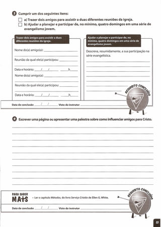 o Cumprir um dos seguintes itens:
D a) Trazer dois amigos para assistir a duas diferentes reuniões da igreja.
D b) Ajudar a planejar e participar de, no mínimo, quatro domingos em uma série de
evangelismo jovem.
__ h__
Nome do(a) amigo(a): _
Reunião da qual ele(a) participou: _
__ h__Data e horário: __ /__ / _
Nome do(a) amigo(a): _
Reunião da qual ele(a) participou: _
Data e horário: __ /__ / _
Descreva, resumidamente, a sua participação na
série evangelística.
Data de conclusão __ L__ L__ Visto do instrutor _
o Escreveruma página ou apresentar uma palestra sobre como influenciar amigos para Cristo.
PARA SABER
MAtS • Ler o capítulo Métodos, do livro Serviço Cristão de Ellen G.White.
Data de conclusão __ L__ L__ Visto do instrutor _
 