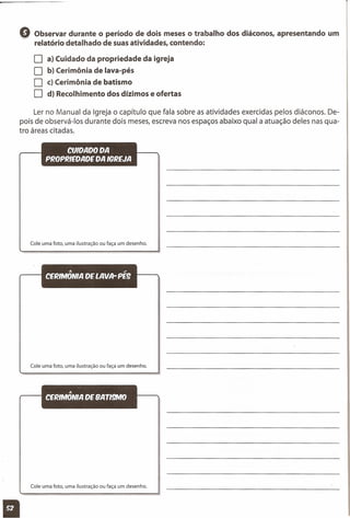 Q Observar durante o período de dois meses o trabalho dos diáconos, apresentando um
relatório detalhado de suas atividades, contendo:
D a) Cuidado da propriedade da igreja
D b) Cerimônia de lava-pés
D c) Cerimônia de batismo
D d) Recolhimento dos dízimos e ofertas
Ler no Manual da Igreja o capítulo que fala sobre as atividades exercidas pelos diáconos. De-
pois de observá-Ias durante dois meses, escreva nos espaços abaixo qual a atuação deles nas qua-
tro áreas citadas.
CUIDADO DA
PROPRIEDADE DA IGREJA
Cole uma foto, uma ilustração ou faça um desenho.
'" .,
CERIMONIA DE LAVA-PE9
Cole uma foto, uma ilustração ou faça um desenho.
'"
CERIMONIA DE BATI!NO
Cole uma foto, uma ilustração ou faça um desenho.
11
 