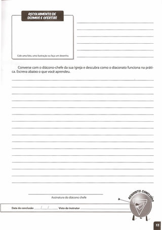 ~COLlllMENTO QE
DIZlM09 E OFEfltA9
Cole uma foto, uma ilustração ou faça um desenho.
Converse com o diácono-chefe da sua Igreja e descubra como o diaconato funciona na práti-
ca. Escreva abaixo o que você aprendeu.
Assinatura do diácono chefe
Data de conclusão __ L__ L Visto do instrutor _
11
 