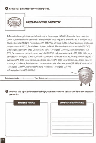 Q Completar o mestrado em Vida campestre.
ME~RADO EM VIDA CAMPE~RE
1. Ter sete das seguintes especialidades: Arte de acampar (AR001), Excursionismo pedestre
(AR 010), Excursionismo pedestre - avançado (AR 012), Fogueiras e cozinha ao ar livre (AR 020),
Mapa e bússola (AR 021), Pioneirismo (AR 022), Vida silvestre (AR 024), Acampamento em baixas
temperaturas (AR 033), Escalada em árvores (AR036), Plantas silvestres comestíveis (EN 043),
Liderança na selva (AR 045), Liderança na selva - avançado (AR 046), Acampamento IV (AR
053), Excursionismo pedestre com mochila (AR 056), Liderança campestre (AR 057), Liderança
campestre - avançado (AR 058), Cozinha com forno holandês (AR 070), Acampamento seguro-
avançado (AR 085), Excursionismo pedestre na neve (AR 088), Excursionismo pedestre na neve
- avançado (AR 089), Excursionismo pedestre com mochila - avançado (AR 095), Nós e amarras
- avançado (AR 099), Pioneirias (AR 101), Pioneirias - avançado (AR 102)
e Orientação com GPS(AR 104).
Data de conclusão _L_L__ Visto do instrutor 
Q Projetar três tipos diferentes de abrigo, explicar seu uso e utilizar um deles em um acam-
pamento.
PRIMEIRO ABRICO
11
U90 00 PRIMEIRO ABRICOI
II
 
