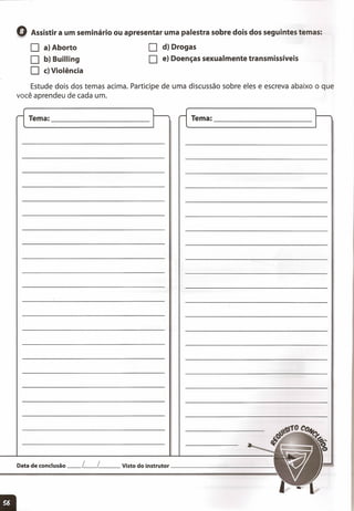 o Assistir a um seminário ou apresentar uma palestra sobre dois dos seguintes temas:
o a) Aborto
O b) Builling
O c) Violência
o d) Drogas
O e) Doenças sexualmente transmissíveis
Estude dois dos temas acima. Participe de uma discussão sobre eles e escreva abaixo o que
você aprendeu de cada um.
Tema: _ Tema: _
Data de conclusão __ L__ L__ Visto do instrutor _
11
 
