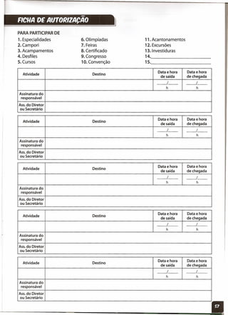 -FICHA DE AUTORIZACAO
PARA PARTICIPAR DE
1. Especialidades 6. Olimpíadas 11. Acantonamentos
2. Campori 7. Feiras 12. Excursões
3. Acampamentos 8. Certificado 13.lnvestiduras
4. Desfiles 9. Congresso 14.
5. Cursos 10. Convenção 15.
Atividade Destino
Data e hora Data e hora
de saída de chegada
__ 1_- __ I_-
h h
Assinatura do
responsável
Ass. do Diretor
ou Secretário
Atividade Destino
Data e hora Data e hora
de saída de chegada
__ 1_- __ I_-
h h
Assinatura do
responsável
Ass. do Diretor
ou Secretário
Atividade Destino
Data e hora Data e hora
de saída de chegada
__ 1_- __ I_-
h h
Assinatura do
responsável
Ass. do Diretor
ou Secretário
Atividade Destino
Data e hora Data e hora
de saída de chegada
-----.1 __ __ I_-
h h
Assinatura do
responsável
Ass. do Diretor
ou Secretário
Atividade Destino
Data e hora Data e hora
de saída de chegada
__ 1_- __ I_-
h h
Assinatura do
responsável
Ass. do Diretor
ou Secretário
11
 