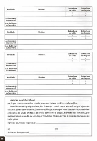 Atividade Destino
Data e hora Data e hora
de saída de chegada
__ 1_- __ I_-
h h
Assinatura do
responsável
Ass. do Diretor
ou Secretário
Atividade Destino
Data e hora Data e hora
de saída de chegada
__ 1_- __ I_-
h h
Assinatura do
responsável
Ass. do Diretor
ou Secretário
Atividade Destino
Data e hora Data e hora
de saída de chegada
__ 1_- __ I_-
h h
Assinatura do
responsável
Ass. do Diretor
ou Secretário
Atividade Destino
Data e hora Data e hora
de saída de chegada
__ 1_- __ I_-
h h
Assinatura do
responsável
Ass. do Diretor
ou Secretário
RG CPF _
Autorizo meu(inha) filho(a) _
participar nos eventos acima relacionados, nas datas e horários estabelecidos.
Permito que em qualquer situação a liderança poderá tomar as medidas que sejam ne-
cessárias para o bem estar do(a) meu(inha) tilho(a). Isento por meio desta de responsabilizar
a liderança do Clube em todos os níveis, bem como a Igreja Adventista do Sétimo Dia, por
qualquer dano causado ou sofrido por meu(inha) tilho(a), devido a sua própria atuação ou
indisciplina.
Nome do pai, mãe ou responsável _
 