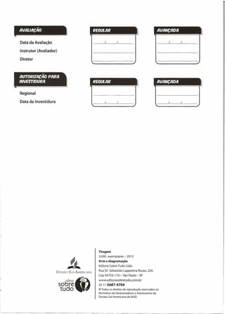 AVALlACAO REGULAR
Data da Avaliação
Instrutor (Avaliador)
/
Diretor
AUTORIZACÃO PARA
INVE9TIDURA REGULAR
Regional
Data da Investidura
~~
1fIC.~
DIVISÃO SUL-AMERICANA
Tiragem
3.000 exemplares - 2013
Arte e diagramação
Editora Sobre Tudo Ltda.
Rua Dr. Sebastião Lappetina Russo, 224.
Cep 04753-110· São Paulo- SP
www.editorasobretudo.com.br
55 11 5687-4704
© Todos os direitos de reprodução reservados ao
Ministério de Desbravadores e Aventureiros da
Divisão Sul-Americana da IASD.
AVANCADA
/ /
AVANCADA II
/ /
 