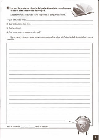 Q Ler um livro sobre a história da Igreja Adventista, com destaque
especial para a realidade de seu país.
Após terminar a leitura do livro, responda as perguntas abaixo.
'l , Qual o título do livro? _
3. Qual a editora? _
4. Qual o nome do personagem principal? _
Use o espaço abaixo para escrever dois parágrafos sobre a influência da leitura do livro para a
sua vida.
Data de conclusão __ L__ L__ Visto do instrutor _
 