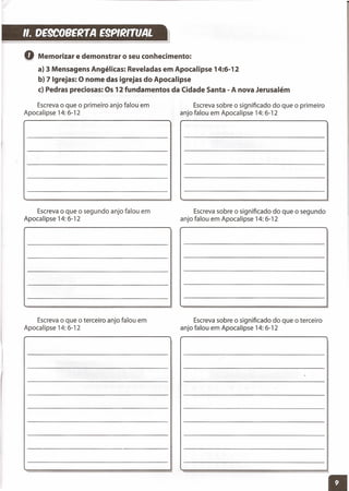 ". DE9COBE~TAE9P,~nvAL
Escreva sobre o significado do que o primeiro
anjo falou em Apocalipse 14: 6-12
o Memorizar e demonstrar o seu conhecimento:
a) 3 Mensagens Angélicas: Reveladas em Apocalipse 14:6-12
b) 7 Igrejas: O nome das igrejas do Apocalipse
c) Pedras preciosas: Os 12 fundamentos da Cidade Santa - A nova Jerusalém
Escreva o que o primeiro anjo falou em
Apocalipse 14: 6-12
Escreva o que o segundo anjo falou em
Apocalipse 14: 6-12
Escreva o que o terceiro anjo falou em
Apocalipse 14: 6-12
Escreva sobre o significado do que o segundo
anjo falou em Apocalipse 14: 6-12
Escreva sobre o significado do que o terceiro
anjo falou em Apocalipse 14: 6-12
 