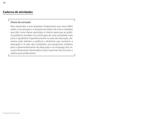 10


Caderno de atividades


        Chave de correção
        Para responder a esta questão é importante que você reflita
        sobre a sua atuação e a atuação de todos nós como cidadãos
        que têm como dever participar e intervir para que as políti-
        cas públicas resultem na construção de uma sociedade mais
        justa e igualitária. Especificamente na área da educação, de-
        vemos estar atentos a políticas e diretrizes que norteiam a
        educação e se elas são cumpridas, aos programas voltados
        para o desenvolvimento da educação e ao emprego dos re-
        cursos financeiros destinados à área (aumento de recursos e
        salário para professores).




Formação pela Escola
 