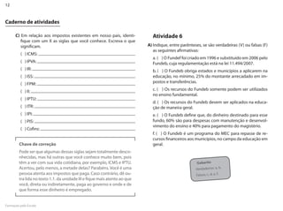 12


Caderno de atividades

      C) Em relação aos impostos existentes em nosso país, identi-            Atividade 6
         fique com um X as siglas que você conhece. Escreva o que
         significam.                                                        A) Indique, entre parênteses, se são verdadeiras (V) ou falsas (F)
                                                                               as seguintes afirmativas:
         ( ) ICMS:
                                                                              a. ( ) O Fundef foi criado em 1996 e substituído em 2006 pelo
         ( ) IPVA:                                                            Fundeb, cuja regulamentação está na lei 11.494/2007.
         ( ) IR:                                                              b. ( ) O Fundeb obriga estados e municípios a aplicarem na
         ( ) ISS:                                                             educação, no mínimo, 25% do montante arrecadado em im-
         ( ) FPM:                                                             postos e transferências.

         ( ) II:                                                              c. ( ) Os recursos do Fundeb somente podem ser utilizados
                                                                              no ensino fundamental.
         ( ) IPTU:
                                                                              d. ( ) Os recursos do Fundeb devem ser aplicados na educa-
         ( ) ITR:                                                             ção de maneira geral.
         ( ) IPI:                                                             e. ( ) O Fundeb define que, do dinheiro destinado para esse
         ( ) PIS:                                                             fundo, 60% são para despesas com manutenção e desenvol-
                                                                              vimento do ensino e 40% para pagamento do magistério.
         ( ) Cofins:
                                                                              f. ( ) O Fundeb é um programa do MEC para repasse de re-
                                                                              cursos financeiros aos municípios, no campo da educação em
         Chave de correção                                                    geral.
         Pode ser que algumas dessas siglas sejam totalmente desco-
         nhecidas, mas há outras que você conhece muito bem, pois
         têm a ver com sua vida cotidiana, por exemplo, ICMS e IPTU.                                   Gabarito
         Acertou, pelo menos, a metade delas? Parabéns. Você é uma                                    Verdadeiros: a, b.
         pessoa atenta aos impostos que paga. Caso contrário, dê ou-                                  Falsos: c, d, e, f.
         tra lida no texto 1.1. da unidade III e fique mais atento ao que
         você, direta ou indiretamente, paga ao governo e onde e de
         que forma esse dinheiro é empregado.


Formação pela Escola
 