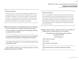13

                                                                               Módulo de competências básicas
                                                                                                           Caderno de atividades


 Chave de correção
                                                                     Chave de correção
 Se você acertou a maioria das questões, parabéns! Você
 compreendeu bem como funciona o Fundeb. Caso contrá-                Com essa atividade, esperamos que você se inteire mais so-
 rio, releia o conteúdo com mais atenção, pois o entendimen-         bre a questão do financiamento da educação em seu municí-
 to sobre os recursos que formam o fundo e a forma como              pio, tenha uma idéia concreta do montante de recursos que
 eles devem ser aplicados são as bases para avaliar os investi-      o município dispõe para o ensino fundamental e o quanto
 mentos em educação no seu estado e município.                       efetivamente é investido. Todas as atividades propostas nes-
                                                                     ta unidade devem ser consideradas na realização da ativida-
                                                                     de final do módulo.

B) Busque informações na secretaria de finanças ou de educação
   do seu município, ou no sindicato dos professores, sobre:
                                                                    C) Agora, escreva abaixo o valor aluno/ano do seu estado em
  a. O valor total de recursos financeiros arrecadados via impos-
                                                                       2008 e quanto o Fundeb destina a seu município:
  tos pela prefeitura em 2008.
                                                                             Você pode buscar informações sobre o Fundeb
                                                                                         na página do FN�E:
  b. O quanto foi destinado ao ensino fundamental, atendendo
                                                                                           www.fnde.gov.br
  ao preceito da Constituição e à lei orgânica do município.
                                                                      Valor mínimo nacional:
                                                                      R$ 1.132,34
  c. O número de matrículas no ensino fundamental, na rede
  municipal de ensino.                                                Valor mínimo no seu estado:
                                                                      R$
   Agora, calcule o quanto o seu município investiu no ensino         Valor mensal que seu município recebeu do Fundeb:
fundamental, por aluno, em 2008.                                      R$




                                                                                                                       Formação pela Escola
 