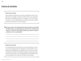 14


Caderno de atividades



         Chave de correção
         Aqui também esperamos que você se familiarize mais com a
         questão do Fundeb, tomando conhecimento do montante
         de recursos divididos entre o seu estado e o seu município.
         �embre-se: se tiver dificuldades ou dúvidas, procure a ajuda
         do tutor e converse com seus colegas.



      D) �e que maneira o Fundeb poderia ajudar aquela comunidade
         de Mato Grosso, da qual falávamos no início do módulo, para
         superar o impasse criado pelo prefeito por querer romper o
         convênio com a universidade?




         Chave de correção
         O Fundeb define que 60% dos recursos destinados ao ensi-
         no são para pagamento do magistério e 40% podem ser uti-
         lizados para habilitação dos professores em serviço. Assim,
         a prefeitura daquela comunidade poderia utilizar parte dos
         recursos para custear o curso de graduação conveniado com
         a universidade, sem medo de infringir normas legais.


Formação pela Escola
 
