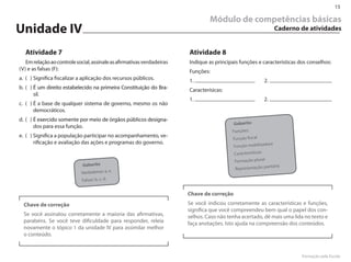 15

                                                                                 Módulo de competências básicas
Unidade IV                                                                                                         Caderno de atividades


  Atividade 7                                                           Atividade 8
   Em relação ao controle social, assinale as afirmativas verdadeiras   Indique as principais funções e características dos conselhos:
(V) e as falsas (F):                                                    Funções:
a. ( ) Significa fiscalizar a aplicação dos recursos públicos.          1.                                 2.
b. ( ) É um direito estabelecido na primeira Constituição do Bra-       Caracterísicas:
       sil.
                                                                        1.                                 2.
c. ( ) É a base de qualquer sistema de governo, mesmo os não
       democráticos.
d. ( ) É exercido somente por meio de órgãos públicos designa-
                                                                                            Gabarito
       dos para essa função.
                                                                                           Funções:
e. ( ) Significa a população participar no acompanhamento, ve-
                                                                                           Função fiscal
       rificação e avaliação das ações e programas do governo.                                              ora
                                                                                           Função mobilizad
                                                                                            Características:
                                                                                            Formação plural
                             Gabarito                                                                           ritária
                                                                                            Representação pa
                            Verdadeiras: a, e.
                             Falsas: b, c, d.


                                                                        Chave de correção
  Chave de correção                                                     Se você indicou corretamente as características e funções,
                                                                        significa que você compreendeu bem qual o papel dos con-
  Se você assinalou corretamente a maioria das afirmativas,             selhos. Caso não tenha acertado, dê mais uma lida no texto e
  parabéns. Se você teve dificuldade para responder, releia             faça anotações. Isto ajuda na compreensão dos conteúdos.
  novamente o tópico 1 da unidade IV para assimilar melhor
  o conteúdo.


                                                                                                                           Formação pela Escola
 