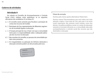 16


Caderno de atividades

         Atividade 9
                                                                        Chave de correção
         Em relação ao Conselho de Acompanhamento e Controle
      Social (Cacs), indique, entre parênteses, se as seguintes         Acertou pelo menos quatro alternativas? Muito bem.
      afirmativas são verdadeiras (V) ou falsas (F):                    Acertou menos? Recomendamos que você releia com mais
      a. ( ) O conselho existe somente para fiscalizar a prestação de   atenção o tópico 3 que trata do Cacs, pois este é um tema
             contas dos recursos do Fundeb.                             muito importante não somente neste módulo, como dos
                                                                        demais. As políticas públicas sociais no campo da educação
      b. ( ) Participam do Cacs representantes de diferentes segmen-    somente se tornarão eficientes se a comunidade zelar pelo
             tos da sociedade ligados à educação.                       acompanhamento e controle social dos recursos que são
      c. ( ) A função principal do Cacs é fazer com que a comunidade    destinados à educação.
             tome para si a responsabilidade sobre a adequada aplica-
             ção dos recursos na educação.
      d. ( ) Nas reuniões do conselho, as pessoas da comunidade po-
             dem estar presentes.
      e. ( ) As irregularidades na aplicação do dinheiro destinado à
             educação somente podem ser denunciadas pelo Cacs.



                                Gabarito
                               Verdadeiras: b, c, d.
                               Falsas: a, e.




Formação pela Escola
 