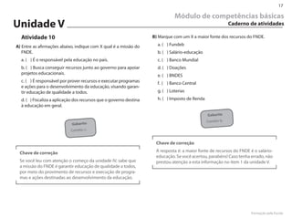 17

                                                                               Módulo de competências básicas
Unidade V                                                                                                     Caderno de atividades

  Atividade 10                                                      B) Marque com um X a maior fonte dos recursos do FN�E.

A) Entre as afirmações abaixo, indique com X qual é a missão do       a. ( ) Fundeb
   FN�E.                                                              b. ( ) Salário-educação
  a. ( ) É o responsável pela educação no país.                       c. ( ) Banco Mundial
  b. ( ) Busca conseguir recursos junto ao governo para apoiar        d. ( ) �oações
  projetos educacionais.                                              e. ( ) BN�ES
  c. ( ) É responsável por prover recursos e executar programas       f. ( ) Banco Central
  e ações para o desenvolvimento da educação, visando garan-
  tir educação de qualidade a todos.                                  g. ( ) �oterias
  d. ( ) Fiscaliza a aplicação dos recursos que o governo destina     h. ( ) Imposto de Renda
  à educação em geral.

                                                                                                Gabarito
                                                                                                Correto: b.
                            Gabarito
                            Correto: c.


                                                                     Chave de correção

 Chave de correção                                                   A resposta é: a maior fonte de recursos do FN�E é o salário-
                                                                     educação. Se você acertou, parabéns! Caso tenha errado, não
 Se você leu com atenção o começo da unidade IV, sabe que            prestou atenção a esta informação no item 1 da unidade V.
 a missão do FN�E é garantir educação de qualidade a todos,
 por meio do provimento de recursos e execução de progra-
 mas e ações destinadas ao desenvolvimento da educação.




                                                                                                                      Formação pela Escola
 