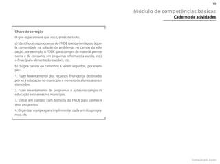 19

                                                             Módulo de competências básicas
                                                                           Caderno de atividades


Chave de correção
O que esperamos é que você, antes de tudo:
a) Identifique os programas do FN�E que dariam apoio àque-
la comunidade na solução de problemas no campo da edu-
cação, por exemplo, o P��E (para compra de material perma-
nente e de consumo, em pequenas reformas da escola, etc.),
o Pnae (para alimentação escolar), etc.
b) Sugira passos ou caminhos a serem seguidos, por exem-
plo:
1. Fazer levantamento dos recursos financeiros destinados
por lei à educação no município e número de alunos a serem
atendidos.
2. Fazer levantamento de programas e ações no campo da
educação existentes no município.
3. Entrar em contato com técnicos do FN�E para conhecer
seus programas.
4. Organizar equipes para implementar cada um dos progra-
mas, etc.




                                                                                    Formação pela Escola
 