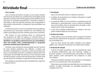 20



Atividade final                                                                                              Caderno de atividades

     Caro cursista,                                                 1. Introdução
   Você se lembra da história contada no início deste módulo?         Aqui você situa pelo menos os seguintes aspectos:
Você deve ter percebido que o problema da comunidade escolar        :: a política do atual governo em relação à educação e o papel
daquele município recém-emancipado, no leste de Mato Grosso,           do FN�E nessa política;
não pode ser resolvido pontualmente. É necessário ampliar as
                                                                    :: a atuação do FN�E em seu município e os programas que ele
discussões, ir além das questões pontuais, para compreender a
                                                                       desenvolve e, particularmente, o que se refere ao problema
atual política educacional e os programas que possibilitam sua
                                                                       que você escolheu. Faça um levantamento de dados e infor-
realização.
                                                                       mações gerais sobre esse programa;
  Certamente existem, em sua comunidade, diversos problemas         :: o que você considera problemático em relação a esse pro-
educacionais que necessitam, também, de uma reflexão mais              grama implementado em seu município.
ampla e participação ativa dos membros para serem resolvidos.
                                                                    2. Análise dos dados
   Não importa se você participa direta ou indiretamente
dos programas do FN�E (na gestão, no monitoramento, na                 Colete dados, em seu município, sobre o programa escolhido
assessoria ou no conselho). Como trabalho conclusivo, você deve     (documentos, depoimentos de gestores, conselheiros, técnicos,
identificar um problema educacional em sua comunidade e             da comunidade, etc.).
fazer uma análise crítica, contextualizando-o e propondo               Faça um breve estudo dos dados coletados (com tabelas,
possíveis caminhos para solucioná-lo.                               gráficos, etc.), tecendo comentários com análise desses dados.
   Portanto, o que solicitamos nesta atividade não são “receitas”   3. Proposta de solução
de como resolver problemas, mas reflexões e análises que
                                                                      A partir dos dados levantados e da sua compreensão sobre
permitam compreender os caminhos a serem percorridos para
                                                                    as situações problemáticas que você detectou, indique as
que sua comunidade solucione os problemas relacionados com
                                                                    possíveis soluções e encaminhamentos que podem ser dados
a educação. Esta atividade não precisa ser muito extensa e pode
                                                                    pelos gestores, pelos participantes dos programas ou pela
ser feita em grupo, composto por até três pessoas. �embre-se de
                                                                    comunidade.
que ela deverá ser entregue no segundo encontro presencial.
                                                                      Finalize seu trabalho relatando como conduziu a investigação
   Para redação e apresentação dessa atividade final, sugerimos
                                                                    para ter uma compreensão crítica do problema.
o seguinte roteiro:
                                                                      Observação: para realizar esta atividade, leve em consideração
                                                                    também os dados levantados nas atividades propostas nas
                                                                    unidades II, III, IV e V.

Formação pela Escola
 