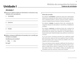 3

                                                                            Módulo de competências básicas
Unidade I                                                                                                Caderno de atividades

  Atividade 1
A) Procure as palavras abaixo em dicionários e reescreva os sig-
   nificados com suas palavras:                                    Chave de correção
  ::   Sociedade:                                                  Em relação a sociedade, as palavras-chave são: organização
                                                                   (dinâmica), produção da vida material (meios para sobrevi-
                                                                   ver) e espiritual (valores, cultura, visão de mundo), objetivos
                                                                   comuns, relação homem-homem, homem-natureza.
  ::   Governo:
                                                                   Em relação a estado, as palavras-chave são: instituição per-
                                                                   manente, direção da vida política e econômica, mediador de
                                                                   conflitos.
  ::   Estado:                                                     Em relação a governo, as palavras-chave são: condutor da
                                                                   vida política e econômica num determinado período, re-
                                                                   presentante de grupos que apoiaram seu projeto político,
                                                                   responsável pela implementação das políticas econômicas
                                                                   e sociais.
B) Agora, compare as definições encontradas com o sentido que
   foi dado na unidade I.                                          Se, no seu texto, conseguiu perceber que a definição dada
                                                                   pelo dicionário capta ou não essas palavras-chave e estabe-
  Há diferenças de sentidos?
                                                                   lece associações com o que o texto da unidade I diz a esse
  ( ) Não    ( ) Sim                                               respeito, você está de parabéns.
  Em quê?                                                          Caso você apenas tenha copiado a definição do dicionário e
                                                                   trechos da unidade I, não desanime. Essa discussão é com-
                                                                   plexa e exige leitura atenta e repetida. Por isso, sugerimos
                                                                   que releia o tópico 1 da unidade e refaça, em seguida, essa
                                                                   atividade antes de continuar a leitura do módulo.




                                                                                                                      Formação pela Escola
 