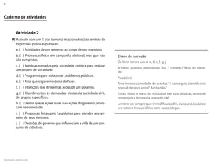 4


Caderno de atividades


         Atividade 2
      A) Assinale com um X o(s) item(ns) relacionado(s) ao sentido da
         expressão “políticas públicas”.
         a. ( ) Atividades de um governo ao longo de seu mandato.
         b. ( ) Promessas feitas em campanha eleitoral, mas que não      Chave de correção
         são cumpridas.
                                                                         Os itens certos são: a, c, d, e, f, g, j.
         c. ( ) Medidas tomadas pela sociedade política para realizar
                                                                         Acertou quantas alternativas das 7 corretas? Mais da meta-
         um projeto de sociedade.
                                                                         de?
         d. ( ) Programas para solucionar problemas públicos.
                                                                         Parabéns!
         e. ( ) Atos que o governo deixa de fazer.
                                                                         Teve menos da metade de acertos? E conseguiu identificar o
         f. ( ) Intenções que dirigem as ações de um governo.            porquê de seus erros? Ainda não?
         g. ( ) Atendimentos às demandas vindas da sociedade civil,      Então, releia o texto do módulo e tire suas dúvidas, antes de
         de grupos específicos.                                          prosseguir a leitura da unidade, ok?
         h. ( ) Efeitos que as ações ou as não-ações do governo provo-   �embre-se: sempre que tiver dificuldades, busque a ajuda do
         cam na sociedade.                                               seu tutor e troque idéias com seus colegas.
         i. ( ) Propostas feitas pelo �egislativo para atender aos an-
         seios de seus eleitores.
         j. ( ) �ecisões de governo que influenciam a vida de um con-
                                        influenciam
         junto de cidadãos.




Formação pela Escola
 