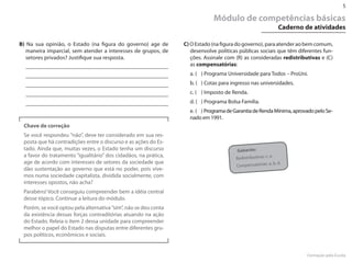 5

                                                                             Módulo de competências básicas
                                                                                                                 Caderno de atividades

B) Na sua opinião, o Estado (na figura do governo) age de        C) O Estado (na figura do governo), para atender ao bem comum,
   maneira imparcial, sem atender a interesses de grupos, de        desenvolve políticas públicas sociais que têm diferentes fun-
   setores privados? Justifique sua resposta.                       ções. Assinale com (R) as consideradas redistributivas e (C)
                                                                    as compensatórias:
                                                                   a. ( ) Programa Universidade para Todos – ProUni.
                                                                   b. ( ) Cotas para ingresso nas universidades.
                                                                   c. ( ) Imposto de Renda.
                                                                   d. ( ) Programa Bolsa Família.
                                                                   e. ( ) Programa de Garantia de Renda Mínima, aprovado pelo Se-
                                                                   nado em 1991.
 Chave de correção
 Se você respondeu ”não”, deve ter considerado em sua res-
 posta que há contradições entre o discurso e as ações do Es-
 tado. Ainda que, muitas vezes, o Estado tenha um discurso                              Gabarito:
 a favor do tratamento “igualitário” dos cidadãos, na prática,                         Redistributivas: c,
                                                                                                           e.
 age de acordo com interesses de setores da sociedade que                                                  a, b, d.
                                                                                       Compensatórias:
 dão sustentação ao governo que está no poder, pois vive-
 mos numa sociedade capitalista, dividida socialmente, com
 interesses opostos, não acha?
 Parabéns! Você conseguiu compreender bem a idéia central
 desse tópico. Continue a leitura do módulo.
 Porém, se você optou pela alternativa ”sim”, não se deu conta
 da existência dessas forças contraditórias atuando na ação
 do Estado. Releia o item 2 dessa unidade para compreender
 melhor o papel do Estado nas disputas entre diferentes gru-
 pos políticos, econômicos e sociais.


                                                                                                                          Formação pela Escola
 