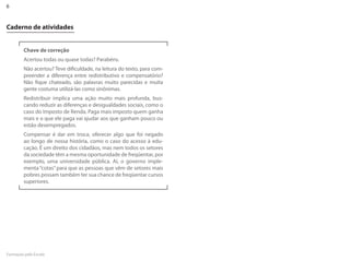 6


Caderno de atividades


         Chave de correção
         Acertou todas ou quase todas? Parabéns.
         Não acertou? Teve dificuldade, na leitura do texto, para com-
         preender a diferença entre redistributivo e compensatório?
         Não fique chateado, são palavras muito parecidas e muita
         gente costuma utilizá-las como sinônimas.
         Redistribuir implica uma ação muito mais profunda, bus-
         cando reduzir as diferenças e desigualdades sociais, como o
         caso do Imposto de Renda. Paga mais imposto quem ganha
         mais e o que ele paga vai ajudar aos que ganham pouco ou
         estão desempregados.
         Compensar é dar em troca, oferecer algo que foi negado
         ao longo de nossa história, como o caso do acesso à edu-
         cação. É um direito dos cidadãos, mas nem todos os setores
         da sociedade têm a mesma oportunidade de freqüentar, por
         exemplo, uma universidade pública. Aí, o governo imple-
         menta “cotas” para que as pessoas que vêm de setores mais
         pobres possam também ter sua chance de freqüentar cursos
         superiores.




Formação pela Escola
 