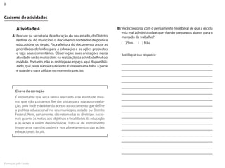 8


Caderno de atividades

         Atividade 4                                                       B) Você concorda com o pensamento neoliberal de que a escola
                                                                              está mal administrada e que ela não prepara os alunos para o
      A) Procure na secretaria de educação do seu estado, do �istrito         mercado de trabalho?
         Federal ou do município o documento norteador da política
         educacional do órgão. Faça a leitura do documento, anote as         ( ) Sim    ( ) Não
         prioridades definidas para a educação e as ações propostas
         e teça seus comentários. Observação: suas anotações nesta           Justifique sua resposta:
         atividade serão muito úteis na realização da atividade final do
         módulo. Portanto, não as restrinja ao espaço aqui disponibili-
         zado, que pode não ser suficiente. Escreva numa folha à parte
         e guarde-a para utilizar no momento preciso.




         Chave de correção
         É importante que você tenha realizado essa atividade, mes-
         mo que não possamos lhe dar pistas para sua auto-avalia-
         ção, pois você estará tendo acesso ao documento que define
         a política educacional no seu município, estado ou �istrito
         Federal. Nele, certamente, são retomadas as diretrizes nacio-
         nais quanto às metas, aos objetivos e finalidades da educação
         e às ações a serem desenvolvidas. Trata-se de instrumento
         importante nas discussões e nos planejamentos das ações
         educacionais locais.




Formação pela Escola
 