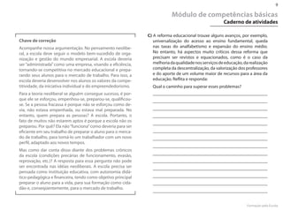 9

                                                                          Módulo de competências básicas
                                                                                                      Caderno de atividades

                                                              C) A reforma educacional trouxe alguns avanços, por exemplo,
Chave de correção                                                universalização do acesso ao ensino fundamental, queda
Acompanhe nossa argumentação. No pensamento neolibe-             nas taxas do analfabetismo e expansão do ensino médio.
ral, a escola deve seguir o modelo bem-sucedido de orga-         No entanto, há aspectos muito críticos dessa reforma que
nização e gestão do mundo empresarial. A escola deveria          precisam ser revistos e equacionados, como é o caso da
ser “administrada” como uma empresa, visando a eficiência,       melhoria da qualidade nos serviços de educação, da realização
tornando-se competitiva no mercado educacional e prepa-          completa da descentralização, da valorização dos professores
rando seus alunos para o mercado de trabalho. Para isso, a       e do aporte de um volume maior de recursos para a área da
escola deveria desenvolver nos alunos os valores da compe-       educação. Reflita e responda:
titividade, da iniciativa individual e do empreendedorismo.     Qual o caminho para superar esses problemas?
Para a teoria neoliberal se alguém consegue sucesso, é por-
que ele se esforçou, empenhou-se, preparou-se, qualificou-
se. Se a pessoa fracassa é porque não se esforçou como de-
via, não estava empenhada, ou estava mal preparada. No
entanto, quem prepara as pessoas? A escola. Portanto, o
fato de muitos não estarem aptos é porque a escola não os
preparou. Por quê? Ela não “funciona” como deveria para ser
eficiente em seu trabalho de preparar o aluno para o merca-
do de trabalho, para torná-lo um trabalhador com um novo
perfil, adaptado aos novos tempos.
Mas como dar conta disso diante dos problemas crônicos
da escola (condições precárias de funcionamento, evasão,
reprovação, etc.)? A resposta para essa pergunta não pode
ser encontrada nas idéias neoliberais. A escola precisa ser
pensada como instituição educativa, com autonomia didá-
tico-pedagógica e financeira, tendo como objetivo principal
preparar o aluno para a vida, para sua formação como cida-
dão e, conseqüentemente, para o mercado de trabalho.


                                                                                                                   Formação pela Escola
 